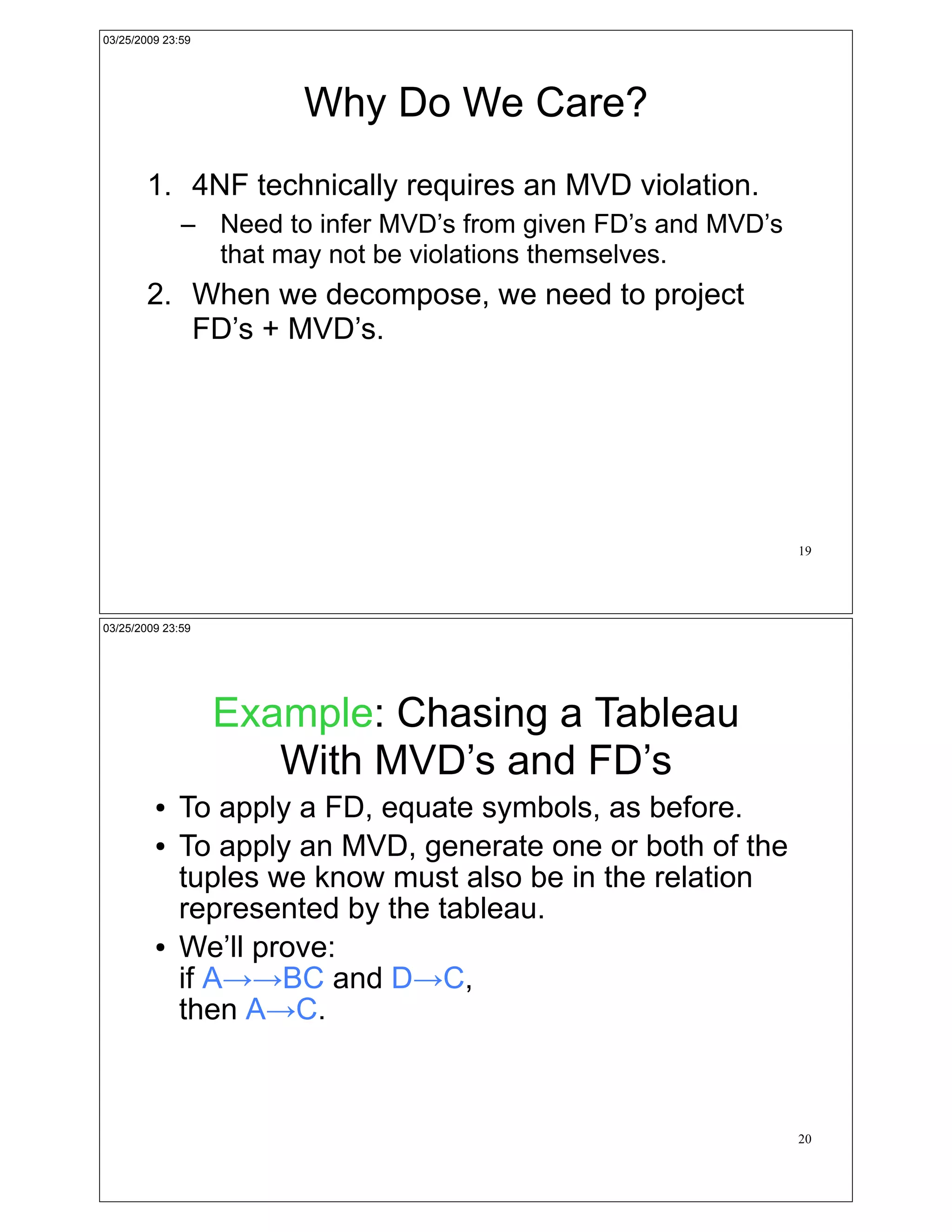03/25/2009 23:59




                       Why Do We Care?
        1. 4NF technically requires an MVD violation.
              – Need to infer MVD’s from given FD’s and MVD’s
                that may not be violations themselves.
        2. When we decompose, we need to project
           FD’s + MVD’s.




                                                                19




03/25/2009 23:59




                   Example: Chasing a Tableau
                      With MVD’s and FD’s
         !   To apply a FD, equate symbols, as before.
         !   To apply an MVD, generate one or both of the
             tuples we know must also be in the relation
             represented by the tableau.
         !   We’ll prove:
             if A!!BC and D!C,
             then A!C.



                                                                20
 
