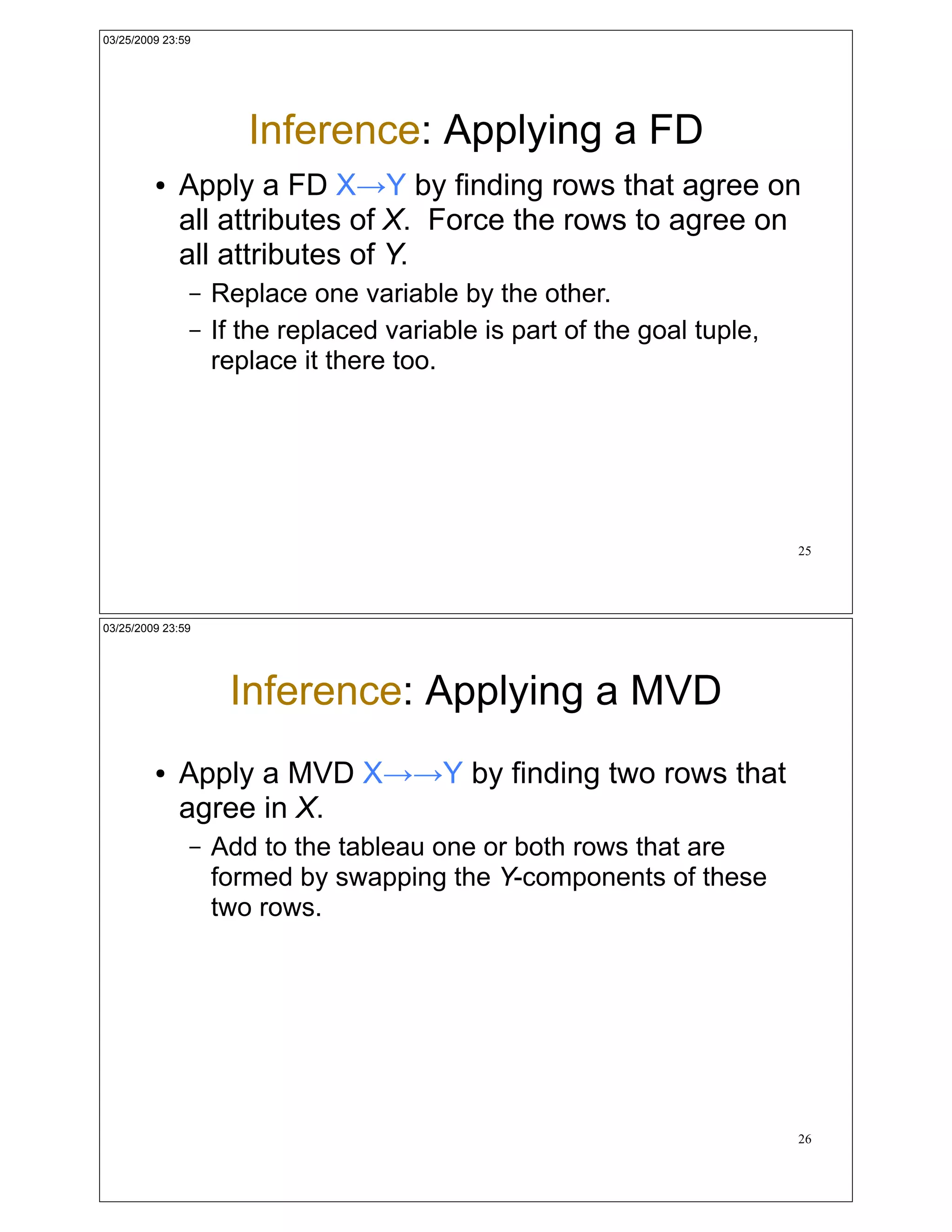 03/25/2009 23:59




                      Inference: Applying a FD
         !   Apply a FD X!Y by finding rows that agree on
             all attributes of X. Force the rows to agree on
             all attributes of Y.
               –   Replace one variable by the other.
               –   If the replaced variable is part of the goal tuple,
                   replace it there too.




                                                                         25




03/25/2009 23:59




                    Inference: Applying a MVD
         !   Apply a MVD X!!Y by finding two rows that
             agree in X.
               –   Add to the tableau one or both rows that are
                   formed by swapping the Y-components of these
                   two rows.




                                                                         26
 