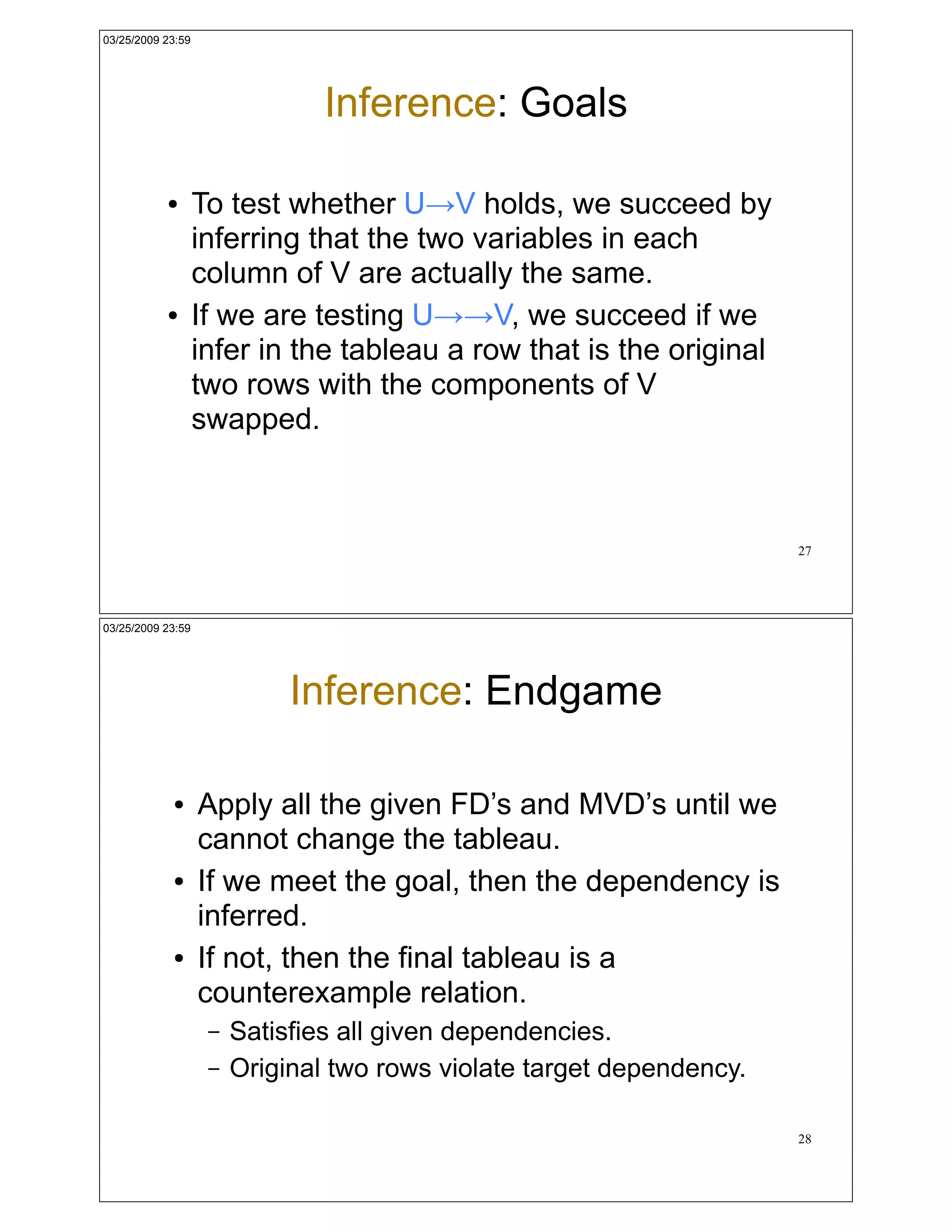 03/25/2009 23:59




                                Inference: Goals

           !       To test whether U!V holds, we succeed by
                   inferring that the two variables in each
                   column of V are actually the same.
           !       If we are testing U!!V, we succeed if we
                   infer in the tableau a row that is the original
                   two rows with the components of V
                   swapped.



                                                                       27




03/25/2009 23:59




                             Inference: Endgame

            !      Apply all the given FD’s and MVD’s until we
                   cannot change the tableau.
            !      If we meet the goal, then the dependency is
                   inferred.
            !      If not, then the final tableau is a
                   counterexample relation.
                    –   Satisfies all given dependencies.
                    –   Original two rows violate target dependency.

                                                                       28
 