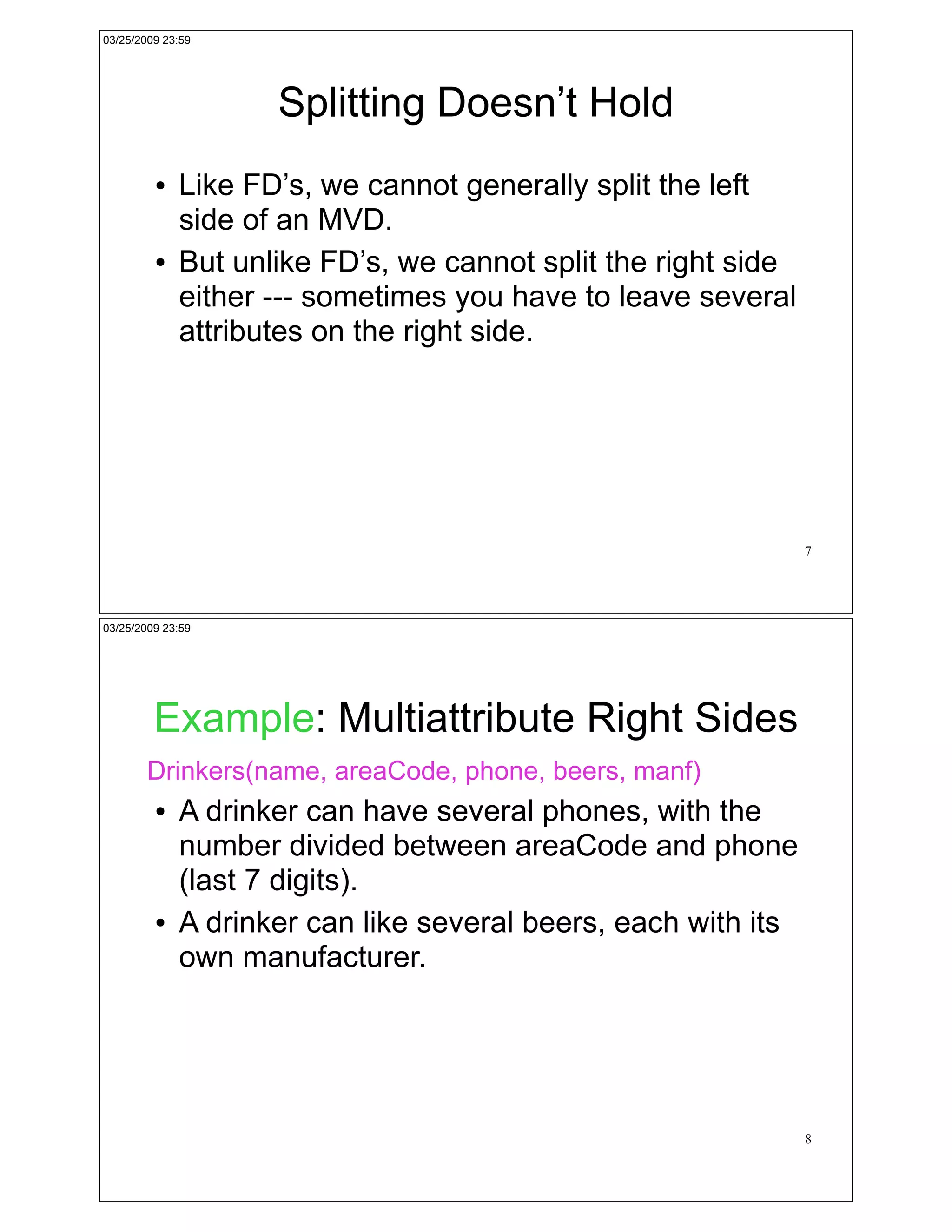 03/25/2009 23:59




                    Splitting Doesn’t Hold
         !   Like FD’s, we cannot generally split the left
             side of an MVD.
         !   But unlike FD’s, we cannot split the right side
             either --- sometimes you have to leave several
             attributes on the right side.




                                                               7




03/25/2009 23:59




         Example: Multiattribute Right Sides
        Drinkers(name, areaCode, phone, beers, manf)
         !   A drinker can have several phones, with the
             number divided between areaCode and phone
             (last 7 digits).
         !   A drinker can like several beers, each with its
             own manufacturer.




                                                               8
 