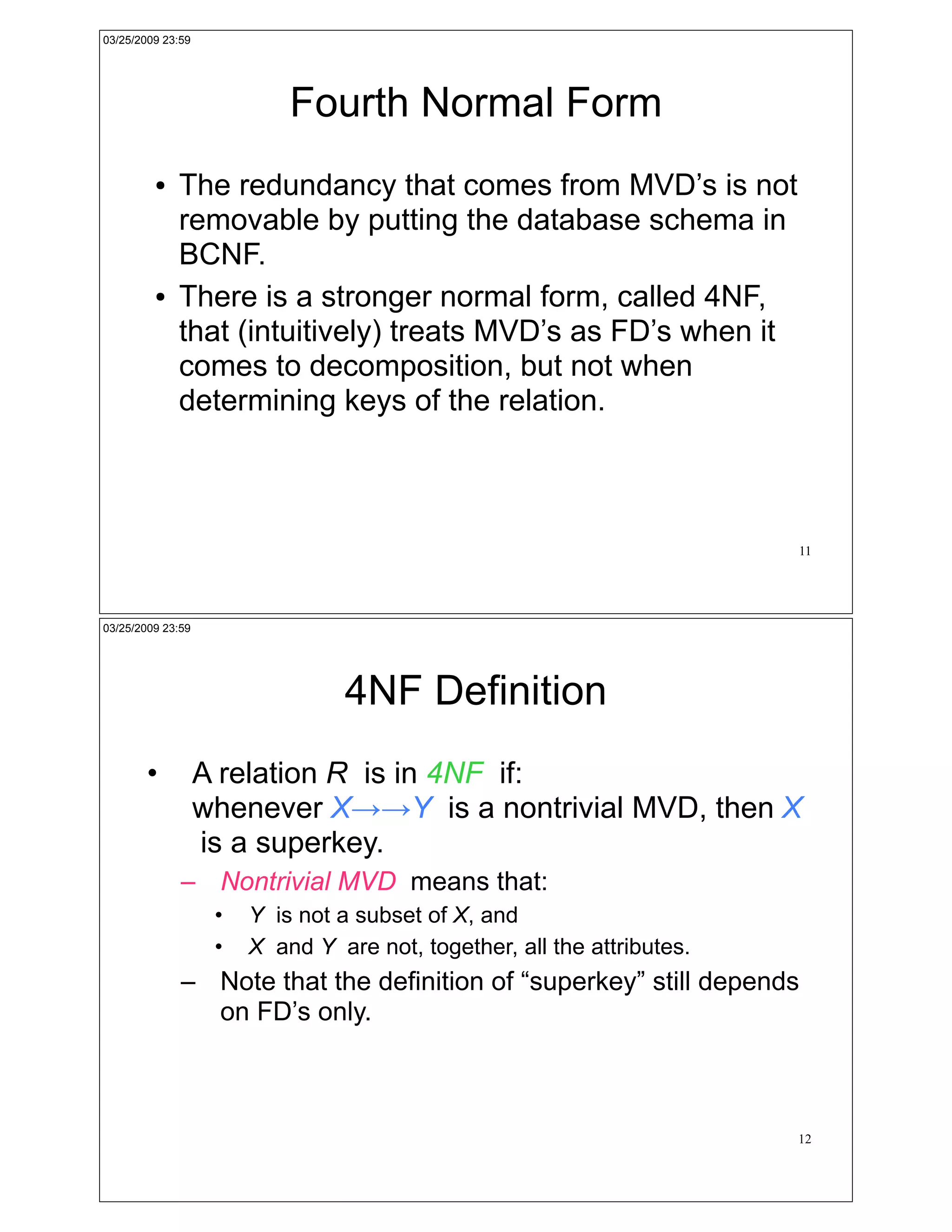 03/25/2009 23:59




                            Fourth Normal Form
         !   The redundancy that comes from MVD’s is not
             removable by putting the database schema in
             BCNF.
         !   There is a stronger normal form, called 4NF,
             that (intuitively) treats MVD’s as FD’s when it
             comes to decomposition, but not when
             determining keys of the relation.



                                                                         11




03/25/2009 23:59




                                  4NF Definition
        •          A relation R is in 4NF if:
                   whenever X!!Y is a nontrivial MVD, then X
                   is a superkey.
              – Nontrivial MVD means that:
                    •   Y is not a subset of X, and
                    •   X and Y are not, together, all the attributes.
              – Note that the definition of “superkey” still depends
                on FD’s only.



                                                                         12
 