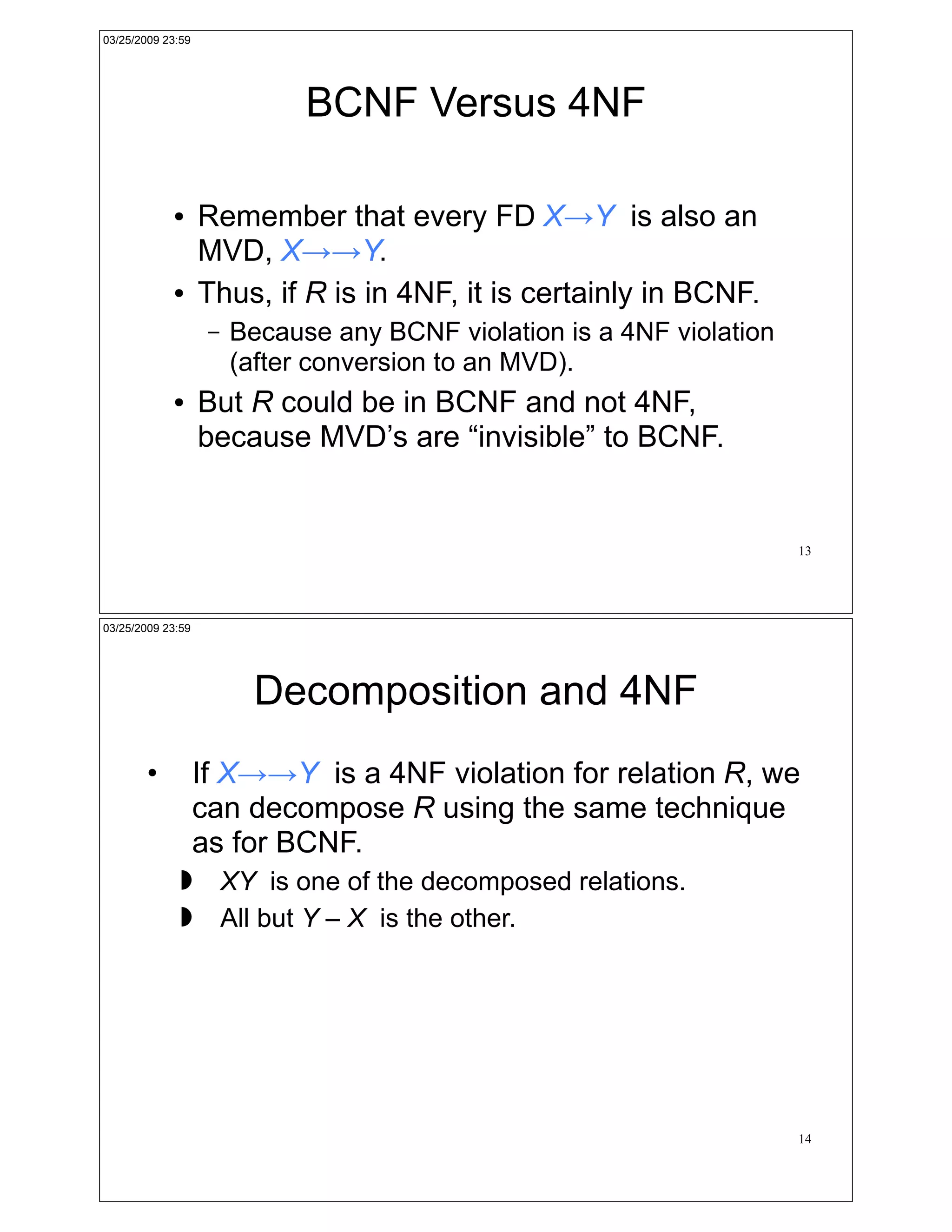 03/25/2009 23:59




                              BCNF Versus 4NF

            !      Remember that every FD X!Y is also an
                   MVD, X!!Y.
            !      Thus, if R is in 4NF, it is certainly in BCNF.
                    –   Because any BCNF violation is a 4NF violation
                        (after conversion to an MVD).
            !      But R could be in BCNF and not 4NF,
                   because MVD’s are “invisible” to BCNF.


                                                                        13




03/25/2009 23:59




                          Decomposition and 4NF
        •          If X!!Y is a 4NF violation for relation R, we
                   can decompose R using the same technique
                   as for BCNF.
              !         XY is one of the decomposed relations.
              !         All but Y – X is the other.




                                                                        14
 