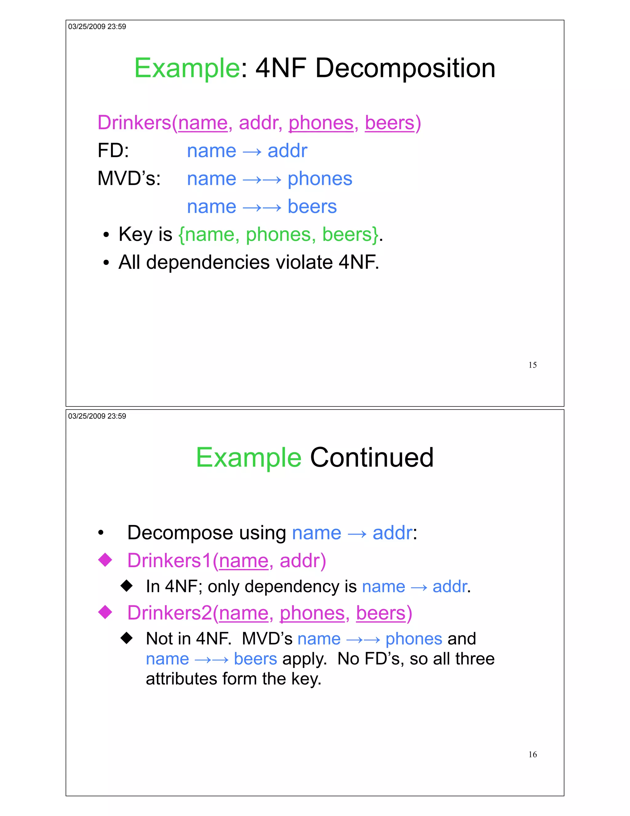 03/25/2009 23:59




                   Example: 4NF Decomposition
        Drinkers(name, addr, phones, beers)
        FD:       name ! addr
        MVD’s: name !! phones
                  name !! beers
        ! Key is {name, phones, beers}.


        ! All dependencies violate 4NF.




                                                             15




03/25/2009 23:59




                       Example Continued

        • Decompose using name ! addr:
        " Drinkers1(name, addr)
              " In 4NF; only dependency is name ! addr.
        " Drinkers2(name, phones, beers)
              " Not in 4NF. MVD’s name !! phones and
                name !! beers apply. No FD’s, so all three
                attributes form the key.



                                                             16
 