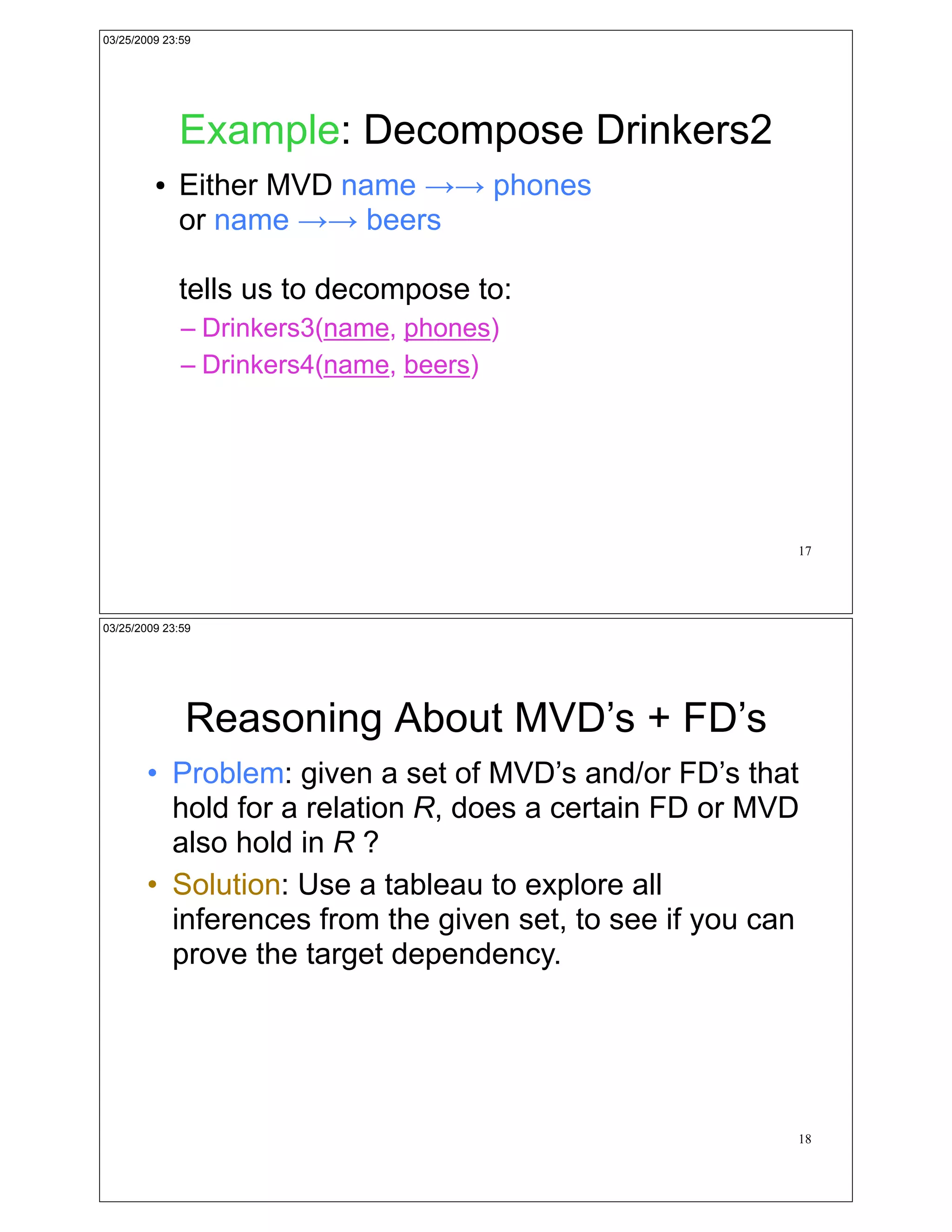 03/25/2009 23:59




             Example: Decompose Drinkers2
         !   Either MVD name !! phones
             or name !! beers

             tells us to decompose to:
              – Drinkers3(name, phones)
              – Drinkers4(name, beers)




                                                         17




03/25/2009 23:59




              Reasoning About MVD’s + FD’s
        • Problem: given a set of MVD’s and/or FD’s that
          hold for a relation R, does a certain FD or MVD
          also hold in R ?
        • Solution: Use a tableau to explore all
          inferences from the given set, to see if you can
          prove the target dependency.




                                                         18
 