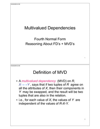 03/25/2009 23:59




                   Multivalued Dependencies

                       Fourth Normal Form
                   Reasoning About FD’s + MVD’s


                                                                 1




03/25/2009 23:59




                       Definition of MVD
         !   A multivalued dependency (MVD) on R,
             X!!Y , says that if two tuples of R agree on
             all the attributes of X, then their components in
             Y may be swapped, and the result will be two
             tuples that are also in the relation.
         !   i.e., for each value of X, the values of Y are
             independent of the values of R-X-Y.



                                                                 2
 