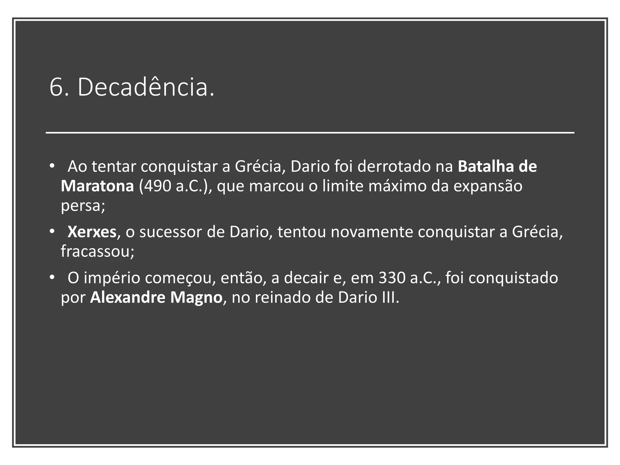 6. Decadência.
• Ao tentar conquistar a Grécia, Dario foi derrotado na Batalha de
Maratona (490 a.C.), que marcou o limite máximo da expansão
persa;
• Xerxes, o sucessor de Dario, tentou novamente conquistar a Grécia,
fracassou;
• O império começou, então, a decair e, em 330 a.C., foi conquistado
por Alexandre Magno, no reinado de Dario III.
 
