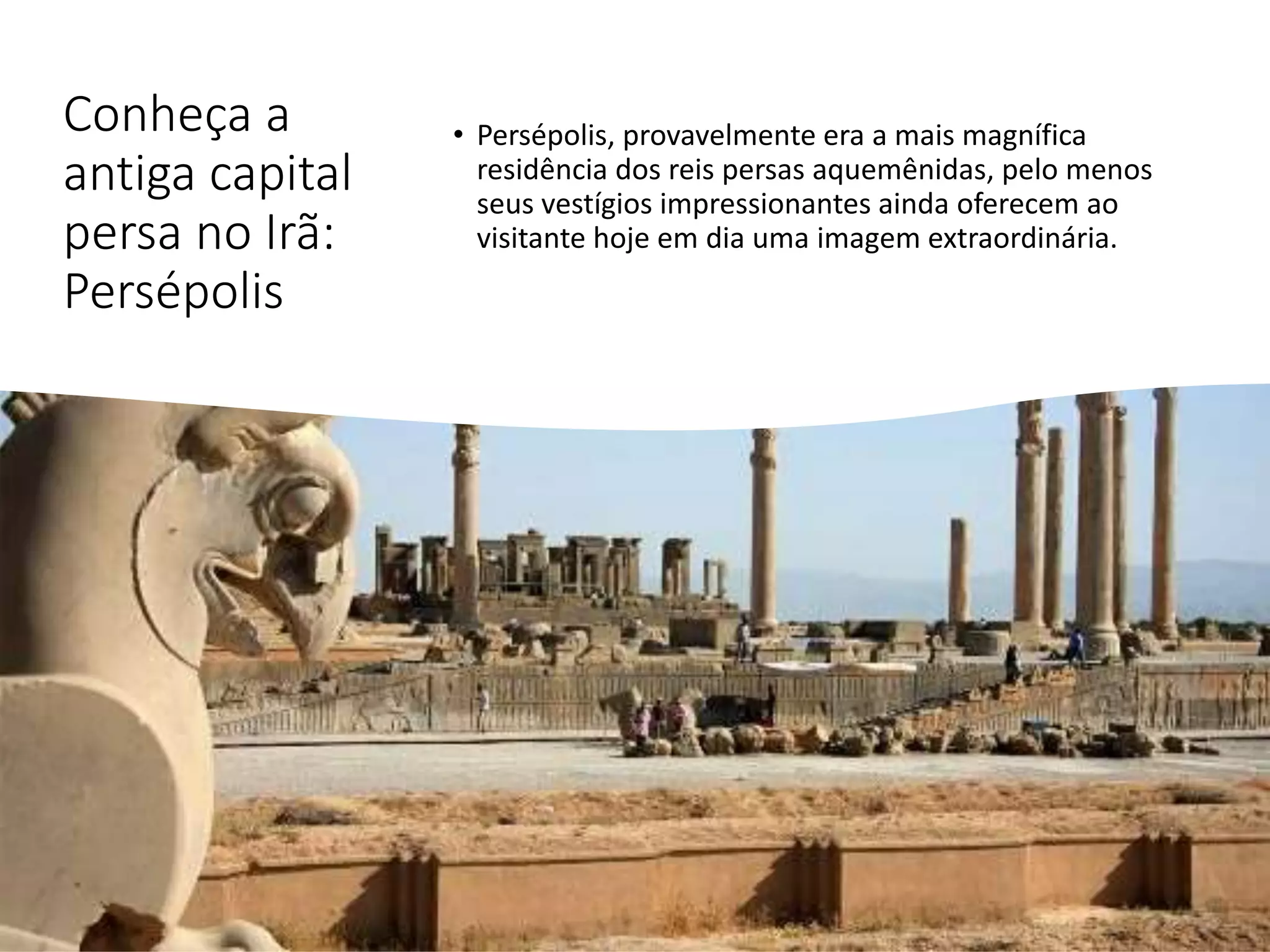Conheça a
antiga capital
persa no Irã:
Persépolis
• Persépolis, provavelmente era a mais magnífica
residência dos reis persas aquemênidas, pelo menos
seus vestígios impressionantes ainda oferecem ao
visitante hoje em dia uma imagem extraordinária.
 