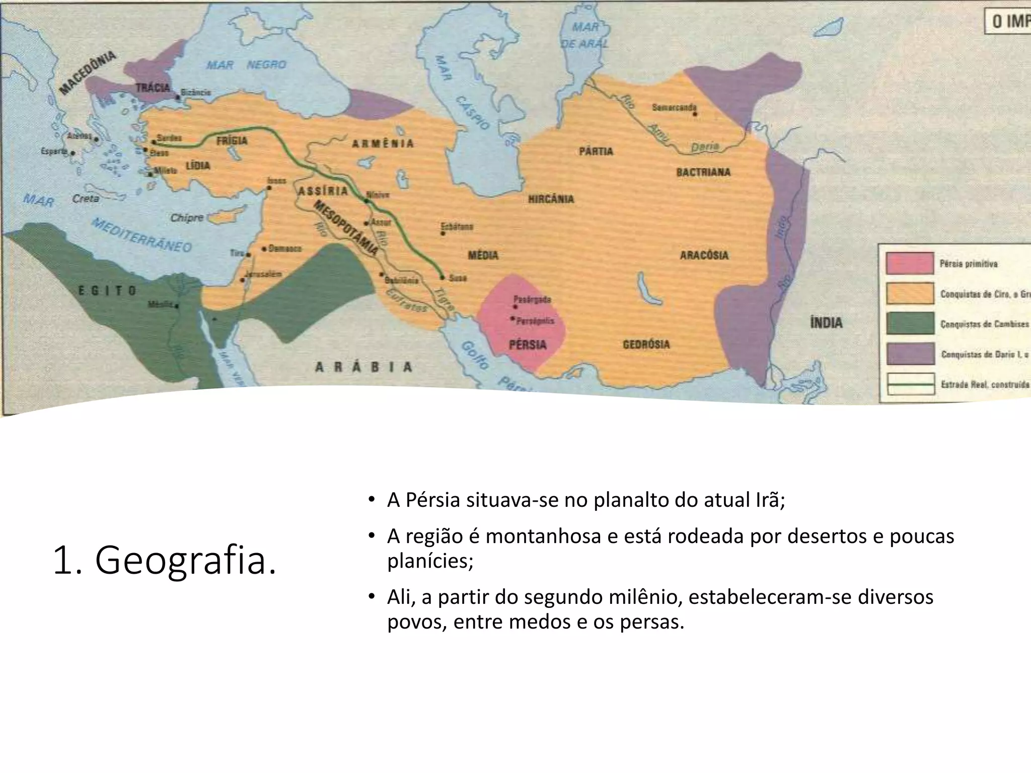 1. Geografia.
• A Pérsia situava-se no planalto do atual Irã;
• A região é montanhosa e está rodeada por desertos e poucas
planícies;
• Ali, a partir do segundo milênio, estabeleceram-se diversos
povos, entre medos e os persas.
 