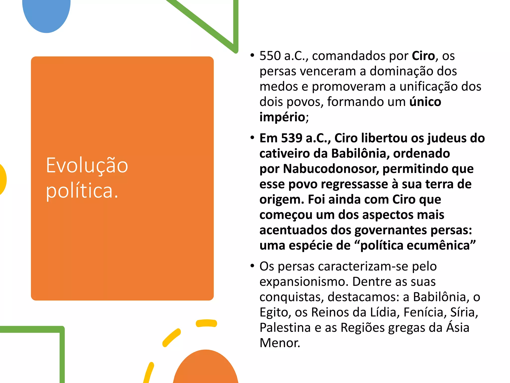Evolução
política.
• 550 a.C., comandados por Ciro, os
persas venceram a dominação dos
medos e promoveram a unificação dos
dois povos, formando um único
império;
• Em 539 a.C., Ciro libertou os judeus do
cativeiro da Babilônia, ordenado
por Nabucodonosor, permitindo que
esse povo regressasse à sua terra de
origem. Foi ainda com Ciro que
começou um dos aspectos mais
acentuados dos governantes persas:
uma espécie de “política ecumênica”
• Os persas caracterizam-se pelo
expansionismo. Dentre as suas
conquistas, destacamos: a Babilônia, o
Egito, os Reinos da Lídia, Fenícia, Síria,
Palestina e as Regiões gregas da Ásia
Menor.
 