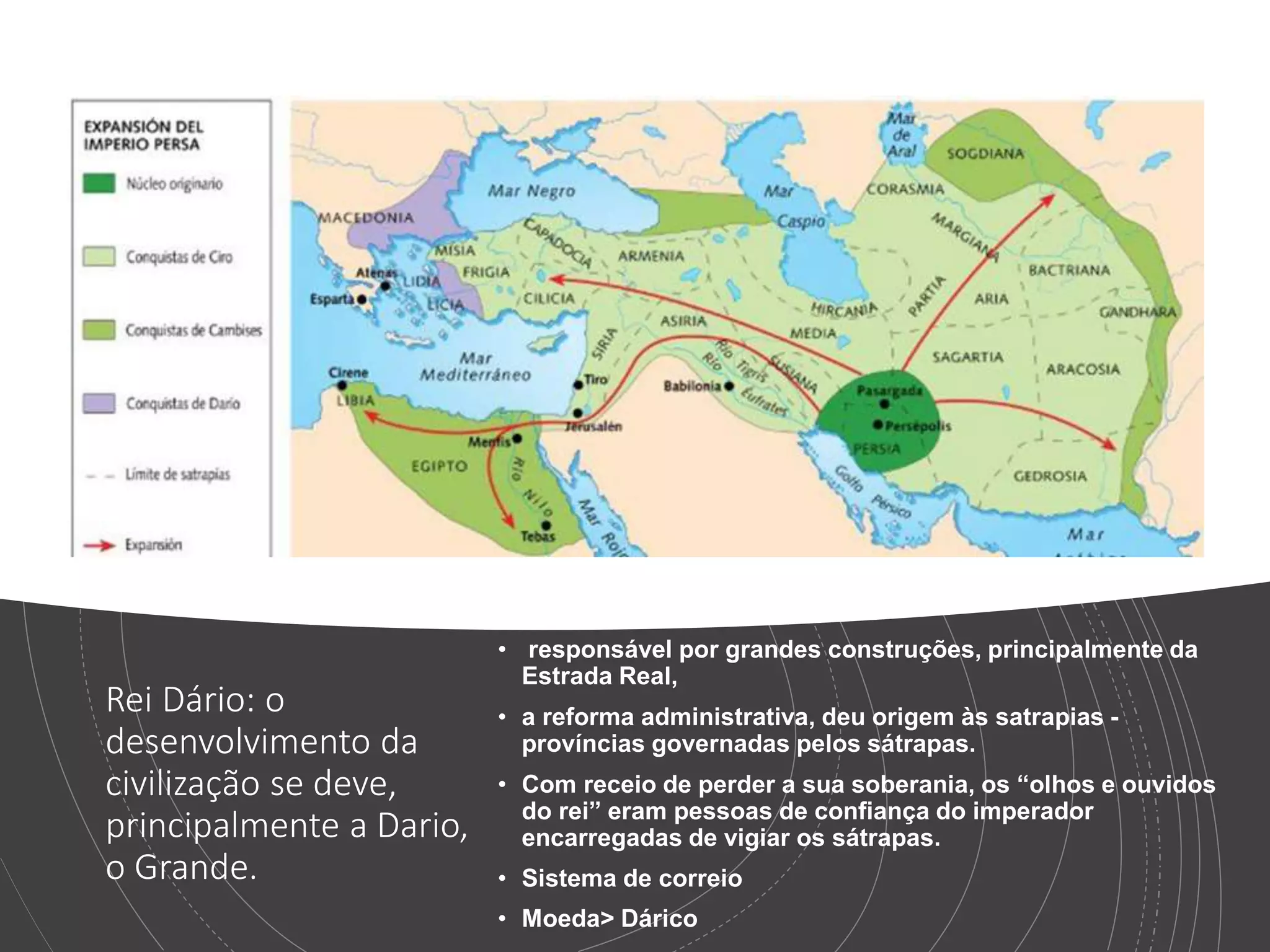 Rei Dário: o
desenvolvimento da
civilização se deve,
principalmente a Dario,
o Grande.
• responsável por grandes construções, principalmente da
Estrada Real,
• a reforma administrativa, deu origem às satrapias -
províncias governadas pelos sátrapas.
• Com receio de perder a sua soberania, os “olhos e ouvidos
do rei” eram pessoas de confiança do imperador
encarregadas de vigiar os sátrapas.
• Sistema de correio
• Moeda> Dárico
 