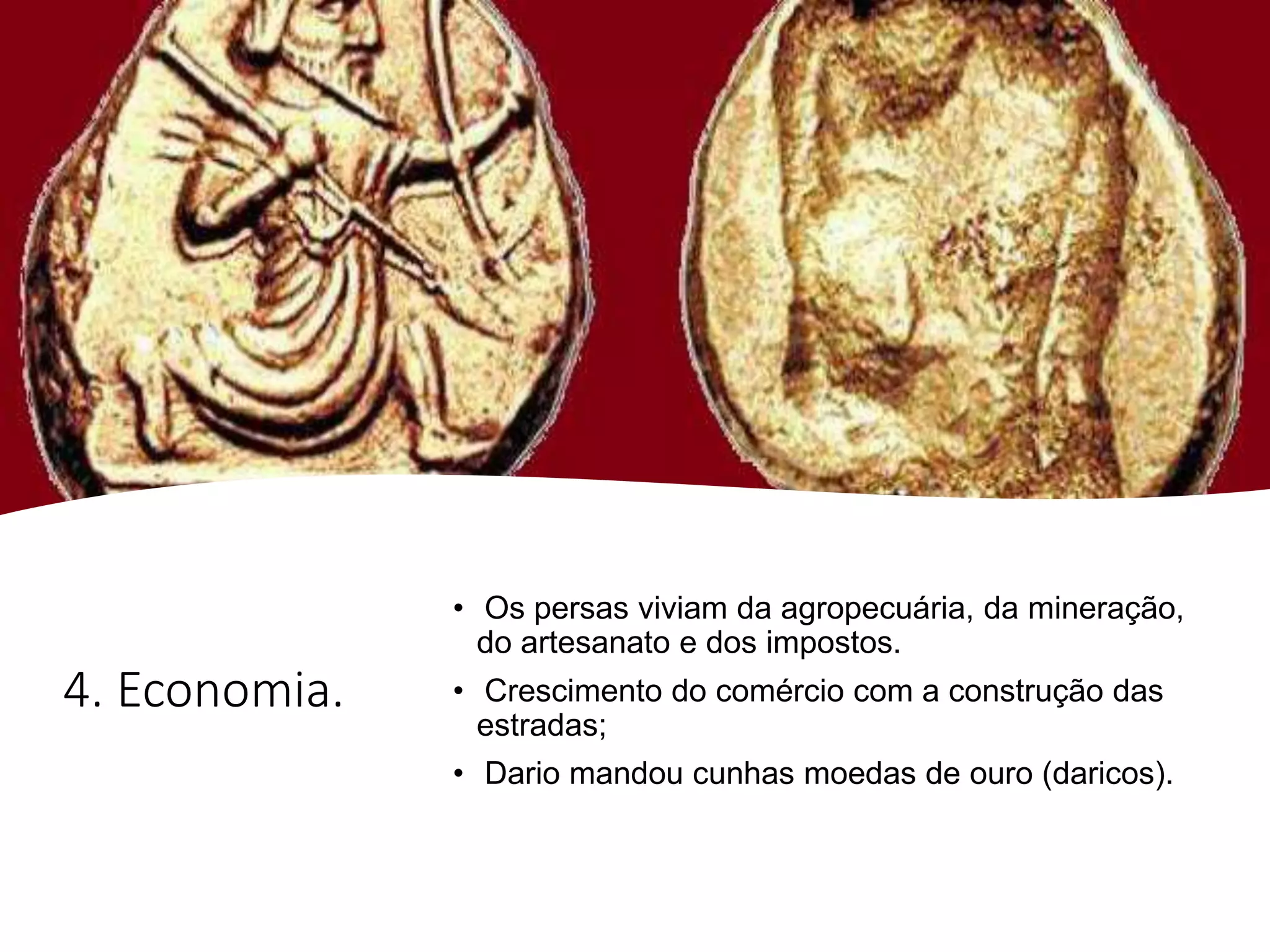 4. Economia.
• Os persas viviam da agropecuária, da mineração,
do artesanato e dos impostos.
• Crescimento do comércio com a construção das
estradas;
• Dario mandou cunhas moedas de ouro (daricos).
 