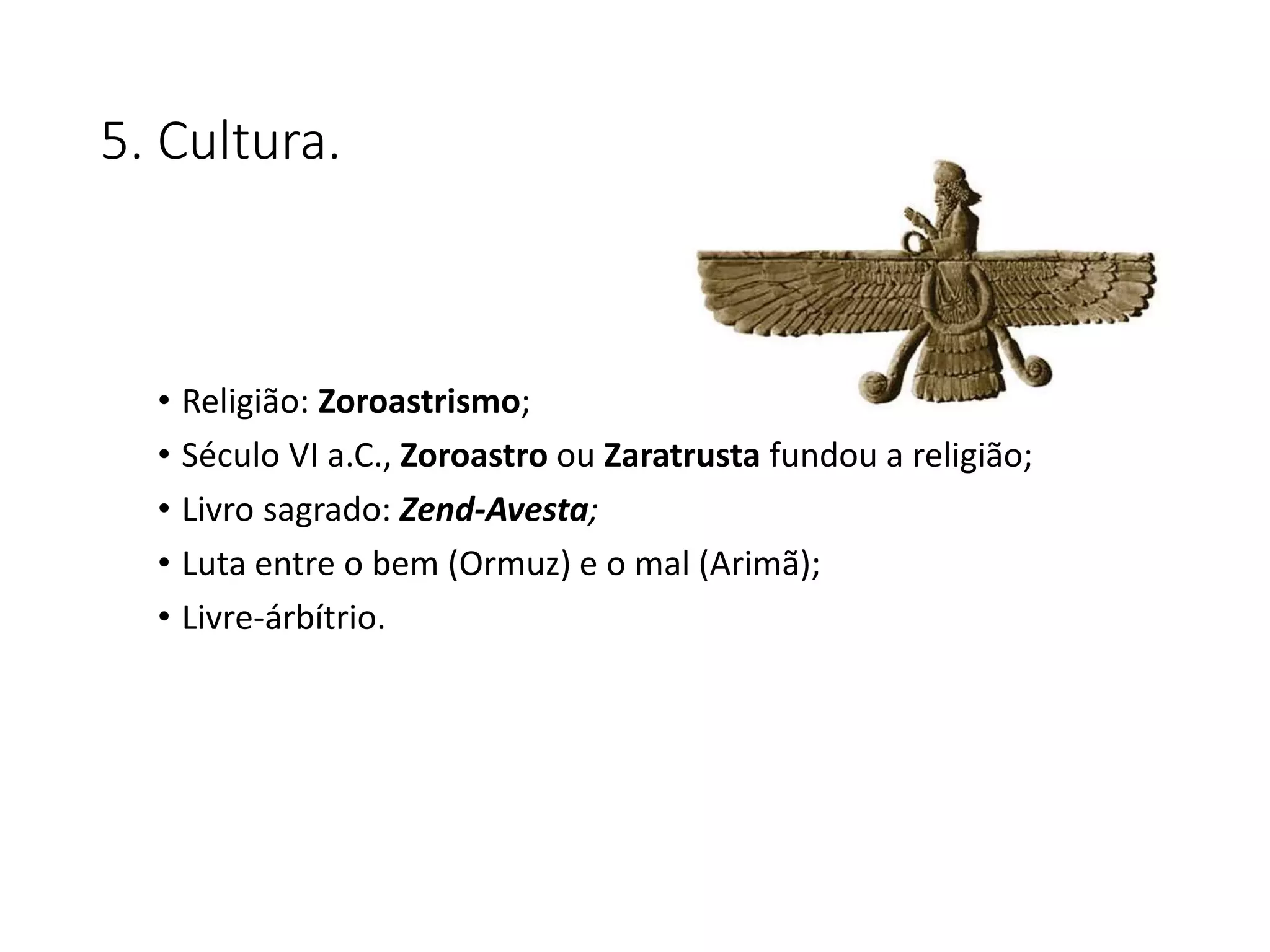 5. Cultura.
• Religião: Zoroastrismo;
• Século VI a.C., Zoroastro ou Zaratrusta fundou a religião;
• Livro sagrado: Zend-Avesta;
• Luta entre o bem (Ormuz) e o mal (Arimã);
• Livre-árbítrio.
 