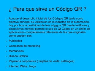 ¿ Para que sirve un Código QR ?
● Aunque el desarrollo inicial de los Códigos QR tenía como
objetivo principal su utilización en la industria de la automoción,
hoy por hoy la posibiidad de leer cógigos QR desde teléfonos y
dispositivos móviles permite el uso de Qr Codes en un sinfín de
aplicaciones completamente diferentes de las que originales
como pueden ser:
● Publicidad
● Campañas de marketing
● Mercancías
● Diseño Gráfico
● Papelería corporativa ( tarjetas de visita, catálogos)
● Internet, Webs, blogs
 