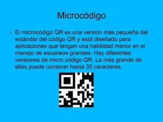 Microcódigo
● El microcódigo QR es una versión más pequeña del
estándar del código QR y está diseñado para
aplicaciones que tengan una habilidad menor en el
manejo de escaneos grandes. Hay diferentes
versiones de micro código QR. La más grande de
ellas puede contener hasta 35 caracteres.
 