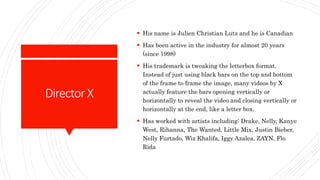 DirectorX
 His name is Julien Christian Lutz and he is Canadian
 Has been active in the industry for almost 20 years
(since 1998)
 His trademark is tweaking the letterbox format.
Instead of just using black bars on the top and bottom
of the frame to frame the image, many videos by X
actually feature the bars opening vertically or
horizontally to reveal the video and closing vertically or
horizontally at the end, like a letter box.
 Has worked with artists including: Drake, Nelly, Kanye
West, Rihanna, The Wanted, Little Mix, Justin Bieber,
Nelly Furtado, Wiz Khalifa, Iggy Azalea, ZAYN, Flo
Rida
 