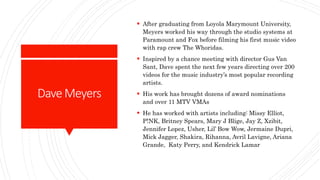 DaveMeyers
 After graduating from Loyola Marymount University,
Meyers worked his way through the studio systems at
Paramount and Fox before filming his first music video
with rap crew The Whoridas.
 Inspired by a chance meeting with director Gus Van
Sant, Dave spent the next few years directing over 200
videos for the music industry’s most popular recording
artists.
 His work has brought dozens of award nominations
and over 11 MTV VMAs
 He has worked with artists including: Missy Elliot,
P!NK, Britney Spears, Mary J Blige, Jay Z, Xzibit,
Jennifer Lopez, Usher, Lil’ Bow Wow, Jermaine Dupri,
Mick Jagger, Shakira, Rihanna, Avril Lavigne, Ariana
Grande, Katy Perry, and Kendrick Lamar
 