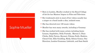 SophieMueller
 Born in London, Mueller studied at the Royal College
of Art for her Masters’ degree in Film and Television
 Her trademark style in most of her videos usually has
a singer or a band inside a dim, isolated room.
 She has directed over 100 music videos
 Mueller has won many awards, including a Grammy
 She has worked with many artists including Annie
Lennox, Sugababes, Nelly Furtado, Maroon 5, Dixie
Chicks, Dolly Parton, Beyoncé, Paloma Faith, Shakira,
Cheryl Cole, Ellie Goulding, Birdy, Selena Gomez, One
Direction, London Grammar, Labrinth, and Sam Smith
 