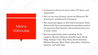 Melina
Matsoukas
 An American director of music videos, TV shows, and
commercials
 She is a two-time Grammy winner for Rihanna’s ‘We
Found Love’ and Beyoncé's ‘Formation’
 She earned her degree at New York University's Tisch
School of the Arts and completed her graduate work at
the American Film Institute. Her graduate thesis was
in music videos
 She has worked with artists including: Ne Yo,
Ludacris, Beyoncé, Rihanna, Jennifer Lopez, Snoop
Dogg, Solange, Ciara, Katy Perry, David Archuleta,
Whitney Houston, Missy Elliot, Alicia Keys, Christina
Aguilera, and Lady Gaga
 