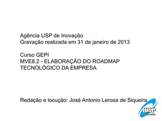 Agência USP de Inovação
Gravação realizada em 31 de janeiro de 2013
Curso GEPI
MVE8.2 - ELABORAÇÃO DO ROADMAP
TECNOLÓGICO DA EMPRESA
Redação e locução: José Antonio Lerosa de Siqueira
 