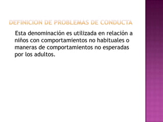 Definicion de problemas de conducta Esta denominación es utilizada en relación a niños con comportamientos no habituales o maneras de comportamientos no esperadas por los adultos.