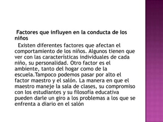 Factores que influyen en la conducta de los niños Existen diferentes factores que afectan el comportamiento de los niños. Algunos tienen que ver con las características individuales de cada niño, su personalidad. Otro factor es el ambiente, tanto del hogar como de la escuela.Tampoco podemos pasar por alto el factor maestro y el salón. La manera en que el maestro maneje la sala de clases, su compromiso con los estudiantes y su filosofía educativa pueden darle un giro a los problemas a los que se enfrenta a diario en el salón