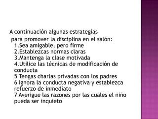 A continuación algunas estrategiaspara promover la disciplina en el salón:1.Sea amigable, pero firme2.Establezcas normas claras3.Mantenga la clase motivada4.Utilice las técnicas de modificación de conducta5 Tengas charlas privadas con los padres6 Ignora la conducta negativa y establezca refuerzo de inmediato7 Averigue las razones por las cuales el niño pueda ser inquieto