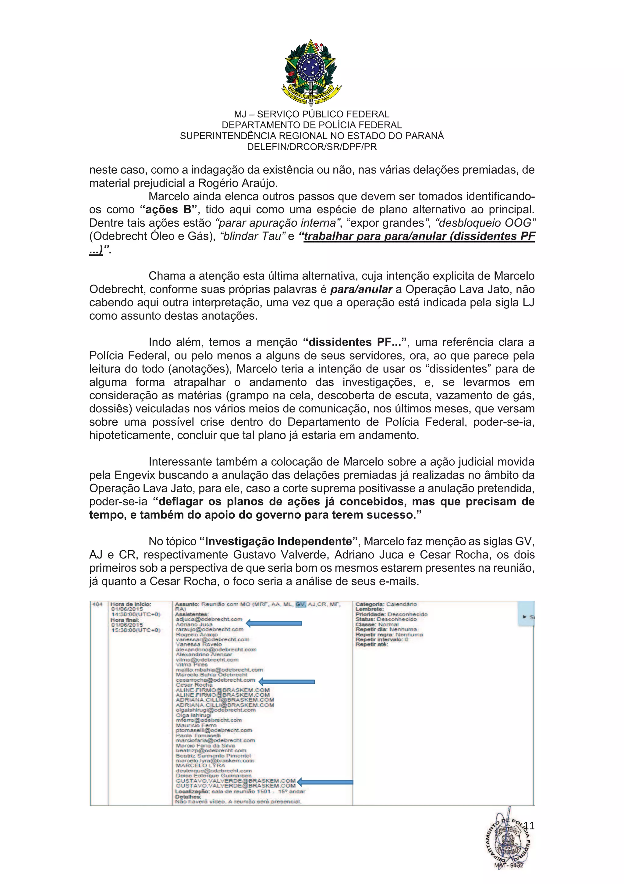 MJ – SERVIÇO PÚBLICO FEDERAL
DEPARTAMENTO DE POLÍCIA FEDERAL
SUPERINTENDÊNCIA REGIONAL NO ESTADO DO PARANÁ
DELEFIN/DRCOR/SR/DPF/PR
11
neste caso, como a indagação da existência ou não, nas várias delações premiadas, de
material prejudicial a Rogério Araújo.
Marcelo ainda elenca outros passos que devem ser tomados identificando-
os como “ações B”, tido aqui como uma espécie de plano alternativo ao principal.
Dentre tais ações estão “parar apuração interna”, “expor grandes”, “desbloqueio OOG”
(Odebrecht Óleo e Gás), “blindar Tau” e “trabalhar para para/anular (dissidentes PF
...)”.
Chama a atenção esta última alternativa, cuja intenção explicita de Marcelo
Odebrecht, conforme suas próprias palavras é para/anular a Operação Lava Jato, não
cabendo aqui outra interpretação, uma vez que a operação está indicada pela sigla LJ
como assunto destas anotações.
Indo além, temos a menção “dissidentes PF...”, uma referência clara a
Polícia Federal, ou pelo menos a alguns de seus servidores, ora, ao que parece pela
leitura do todo (anotações), Marcelo teria a intenção de usar os “dissidentes” para de
alguma forma atrapalhar o andamento das investigações, e, se levarmos em
consideração as matérias (grampo na cela, descoberta de escuta, vazamento de gás,
dossiês) veiculadas nos vários meios de comunicação, nos últimos meses, que versam
sobre uma possível crise dentro do Departamento de Polícia Federal, poder-se-ia,
hipoteticamente, concluir que tal plano já estaria em andamento.
Interessante também a colocação de Marcelo sobre a ação judicial movida
pela Engevix buscando a anulação das delações premiadas já realizadas no âmbito da
Operação Lava Jato, para ele, caso a corte suprema positivasse a anulação pretendida,
poder-se-ia “deflagar os planos de ações já concebidos, mas que precisam de
tempo, e também do apoio do governo para terem sucesso.”
No tópico “Investigação Independente”, Marcelo faz menção as siglas GV,
AJ e CR, respectivamente Gustavo Valverde, Adriano Juca e Cesar Rocha, os dois
primeiros sob a perspectiva de que seria bom os mesmos estarem presentes na reunião,
já quanto a Cesar Rocha, o foco seria a análise de seus e-mails.
 