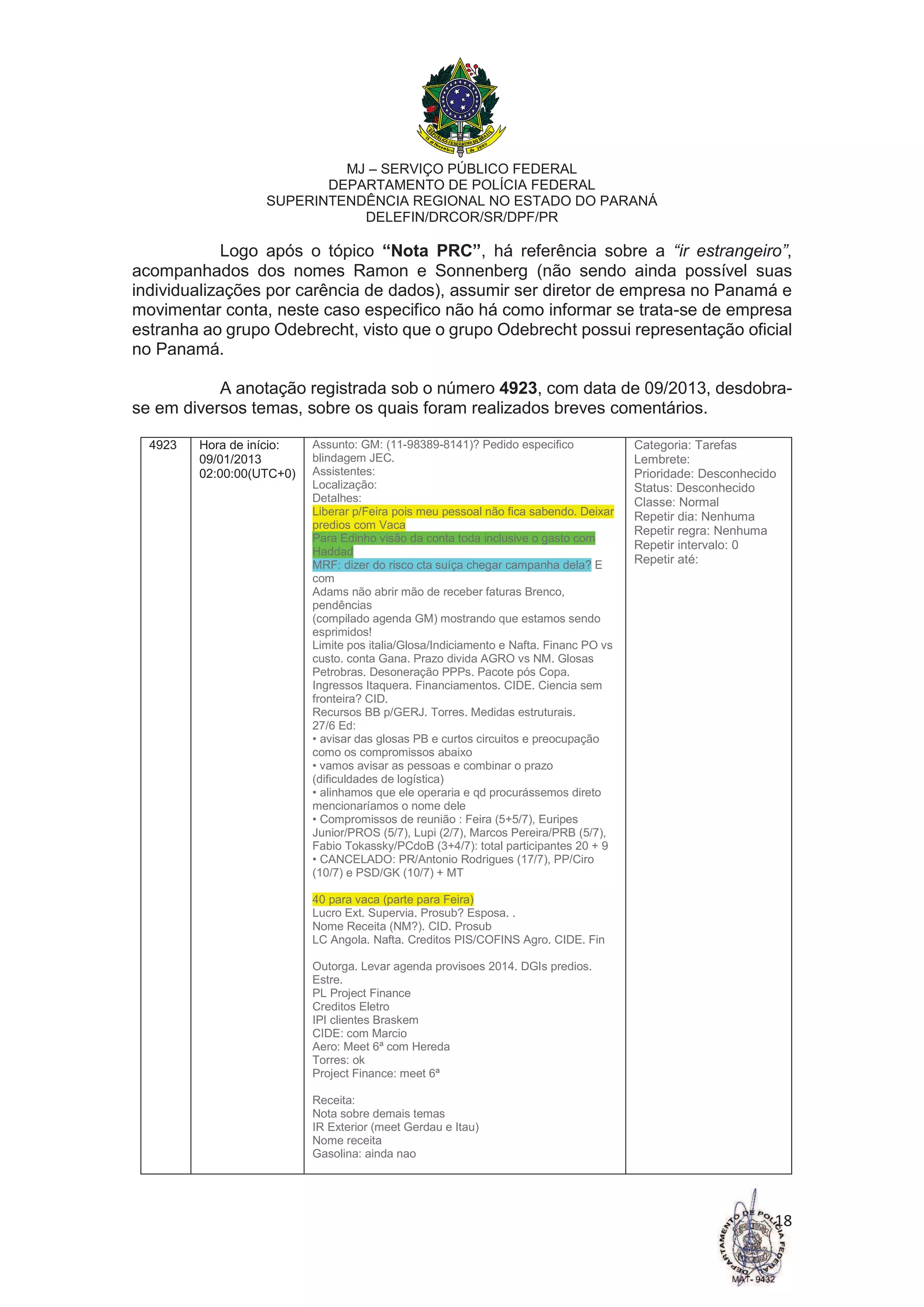 MJ – SERVIÇO PÚBLICO FEDERAL
DEPARTAMENTO DE POLÍCIA FEDERAL
SUPERINTENDÊNCIA REGIONAL NO ESTADO DO PARANÁ
DELEFIN/DRCOR/SR/DPF/PR
18
Logo após o tópico “Nota PRC”, há referência sobre a “ir estrangeiro”,
acompanhados dos nomes Ramon e Sonnenberg (não sendo ainda possível suas
individualizações por carência de dados), assumir ser diretor de empresa no Panamá e
movimentar conta, neste caso especifico não há como informar se trata-se de empresa
estranha ao grupo Odebrecht, visto que o grupo Odebrecht possui representação oficial
no Panamá.
A anotação registrada sob o número 4923, com data de 09/2013, desdobra-
se em diversos temas, sobre os quais foram realizados breves comentários.
4923 Hora de início:
09/01/2013
02:00:00(UTC+0)
Assunto: GM: (11-98389-8141)? Pedido especifico
blindagem JEC.
Assistentes:
Localização:
Detalhes:
Liberar p/Feira pois meu pessoal não fica sabendo. Deixar
predios com Vaca
Para Edinho visão da conta toda inclusive o gasto com
Haddad
MRF: dizer do risco cta suíça chegar campanha dela? E
com
Adams não abrir mão de receber faturas Brenco,
pendências
(compilado agenda GM) mostrando que estamos sendo
esprimidos!
Limite pos italia/Glosa/Indiciamento e Nafta. Financ PO vs
custo. conta Gana. Prazo divida AGRO vs NM. Glosas
Petrobras. Desoneração PPPs. Pacote pós Copa.
Ingressos Itaquera. Financiamentos. CIDE. Ciencia sem
fronteira? CID.
Recursos BB p/GERJ. Torres. Medidas estruturais.
27/6 Ed:
• avisar das glosas PB e curtos circuitos e preocupação
como os compromissos abaixo
• vamos avisar as pessoas e combinar o prazo
(dificuldades de logística)
• alinhamos que ele operaria e qd procurássemos direto
mencionaríamos o nome dele
• Compromissos de reunião : Feira (5+5/7), Euripes
Junior/PROS (5/7), Lupi (2/7), Marcos Pereira/PRB (5/7),
Fabio Tokassky/PCdoB (3+4/7): total participantes 20 + 9
• CANCELADO: PR/Antonio Rodrigues (17/7), PP/Ciro
(10/7) e PSD/GK (10/7) + MT
40 para vaca (parte para Feira)
Lucro Ext. Supervia. Prosub? Esposa. .
Nome Receita (NM?). CID. Prosub
LC Angola. Nafta. Creditos PIS/COFINS Agro. CIDE. Fin
Outorga. Levar agenda provisoes 2014. DGIs predios.
Estre.
PL Project Finance
Creditos Eletro
IPI clientes Braskem
CIDE: com Marcio
Aero: Meet 6ª com Hereda
Torres: ok
Project Finance: meet 6ª
Receita:
Nota sobre demais temas
IR Exterior (meet Gerdau e Itau)
Nome receita
Gasolina: ainda nao
Categoria: Tarefas
Lembrete:
Prioridade: Desconhecido
Status: Desconhecido
Classe: Normal
Repetir dia: Nenhuma
Repetir regra: Nenhuma
Repetir intervalo: 0
Repetir até:
 