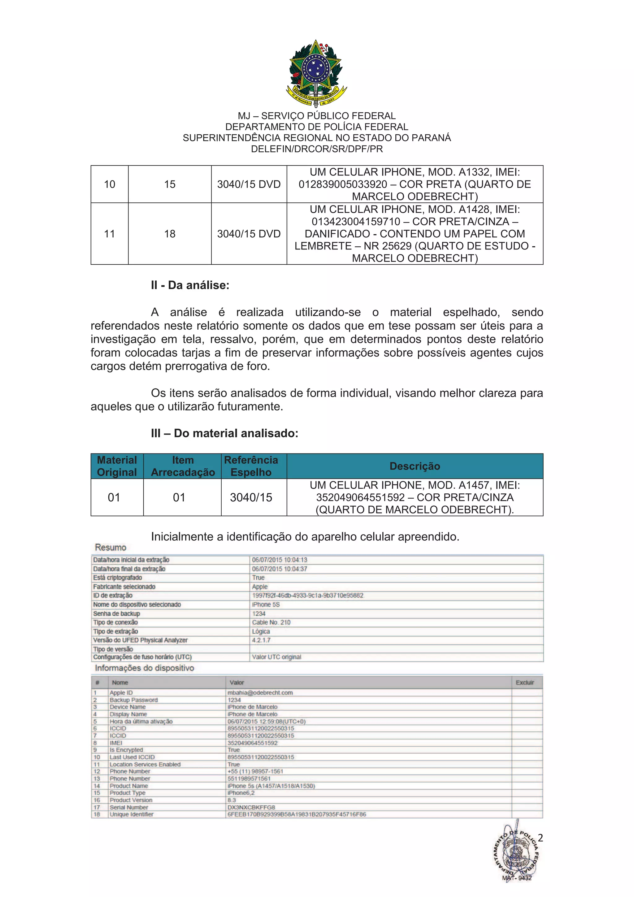 MJ – SERVIÇO PÚBLICO FEDERAL
DEPARTAMENTO DE POLÍCIA FEDERAL
SUPERINTENDÊNCIA REGIONAL NO ESTADO DO PARANÁ
DELEFIN/DRCOR/SR/DPF/PR
2
10 15 3040/15 DVD
UM CELULAR IPHONE, MOD. A1332, IMEI:
012839005033920 – COR PRETA (QUARTO DE
MARCELO ODEBRECHT)
11 18 3040/15 DVD
UM CELULAR IPHONE, MOD. A1428, IMEI:
013423004159710 – COR PRETA/CINZA –
DANIFICADO - CONTENDO UM PAPEL COM
LEMBRETE – NR 25629 (QUARTO DE ESTUDO -
MARCELO ODEBRECHT)
II - Da análise:
A análise é realizada utilizando-se o material espelhado, sendo
referendados neste relatório somente os dados que em tese possam ser úteis para a
investigação em tela, ressalvo, porém, que em determinados pontos deste relatório
foram colocadas tarjas a fim de preservar informações sobre possíveis agentes cujos
cargos detém prerrogativa de foro.
Os itens serão analisados de forma individual, visando melhor clareza para
aqueles que o utilizarão futuramente.
III – Do material analisado:
Material
Original
Item
Arrecadação
Referência
Espelho
Descrição
01 01 3040/15
UM CELULAR IPHONE, MOD. A1457, IMEI:
352049064551592 – COR PRETA/CINZA
(QUARTO DE MARCELO ODEBRECHT).
Inicialmente a identificação do aparelho celular apreendido.
 