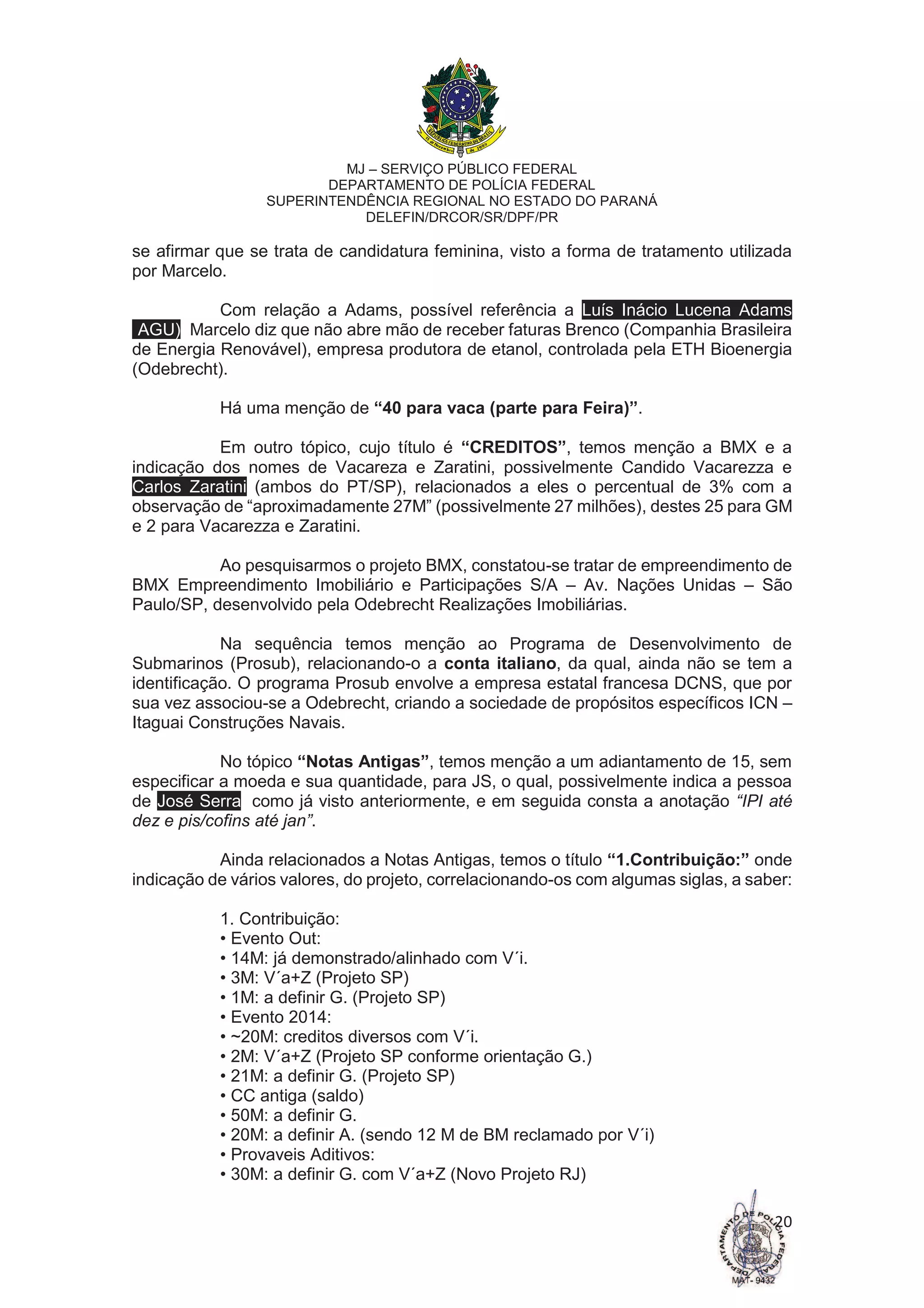 MJ – SERVIÇO PÚBLICO FEDERAL
DEPARTAMENTO DE POLÍCIA FEDERAL
SUPERINTENDÊNCIA REGIONAL NO ESTADO DO PARANÁ
DELEFIN/DRCOR/SR/DPF/PR
20
se afirmar que se trata de candidatura feminina, visto a forma de tratamento utilizada
por Marcelo.
Com relação a Adams, possível referência a Luís Inácio Lucena Adams
(AGU), Marcelo diz que não abre mão de receber faturas Brenco (Companhia Brasileira
de Energia Renovável), empresa produtora de etanol, controlada pela ETH Bioenergia
(Odebrecht).
Há uma menção de “40 para vaca (parte para Feira)”.
Em outro tópico, cujo título é “CREDITOS”, temos menção a BMX e a
indicação dos nomes de Vacareza e Zaratini, possivelmente Candido Vacarezza e
Carlos Zaratini (ambos do PT/SP), relacionados a eles o percentual de 3% com a
observação de “aproximadamente 27M” (possivelmente 27 milhões), destes 25 para GM
e 2 para Vacarezza e Zaratini.
Ao pesquisarmos o projeto BMX, constatou-se tratar de empreendimento de
BMX Empreendimento Imobiliário e Participações S/A – Av. Nações Unidas – São
Paulo/SP, desenvolvido pela Odebrecht Realizações Imobiliárias.
Na sequência temos menção ao Programa de Desenvolvimento de
Submarinos (Prosub), relacionando-o a conta italiano, da qual, ainda não se tem a
identificação. O programa Prosub envolve a empresa estatal francesa DCNS, que por
sua vez associou-se a Odebrecht, criando a sociedade de propósitos específicos ICN –
Itaguai Construções Navais.
No tópico “Notas Antigas”, temos menção a um adiantamento de 15, sem
especificar a moeda e sua quantidade, para JS, o qual, possivelmente indica a pessoa
de José Serra, como já visto anteriormente, e em seguida consta a anotação “IPI até
dez e pis/cofins até jan”.
Ainda relacionados a Notas Antigas, temos o título “1.Contribuição:” onde
indicação de vários valores, do projeto, correlacionando-os com algumas siglas, a saber:
1. Contribuição:
• Evento Out:
• 14M: já demonstrado/alinhado com V´i.
• 3M: V´a+Z (Projeto SP)
• 1M: a definir G. (Projeto SP)
• Evento 2014:
• ~20M: creditos diversos com V´i.
• 2M: V´a+Z (Projeto SP conforme orientação G.)
• 21M: a definir G. (Projeto SP)
• CC antiga (saldo)
• 50M: a definir G.
• 20M: a definir A. (sendo 12 M de BM reclamado por V´i)
• Provaveis Aditivos:
• 30M: a definir G. com V´a+Z (Novo Projeto RJ)
 