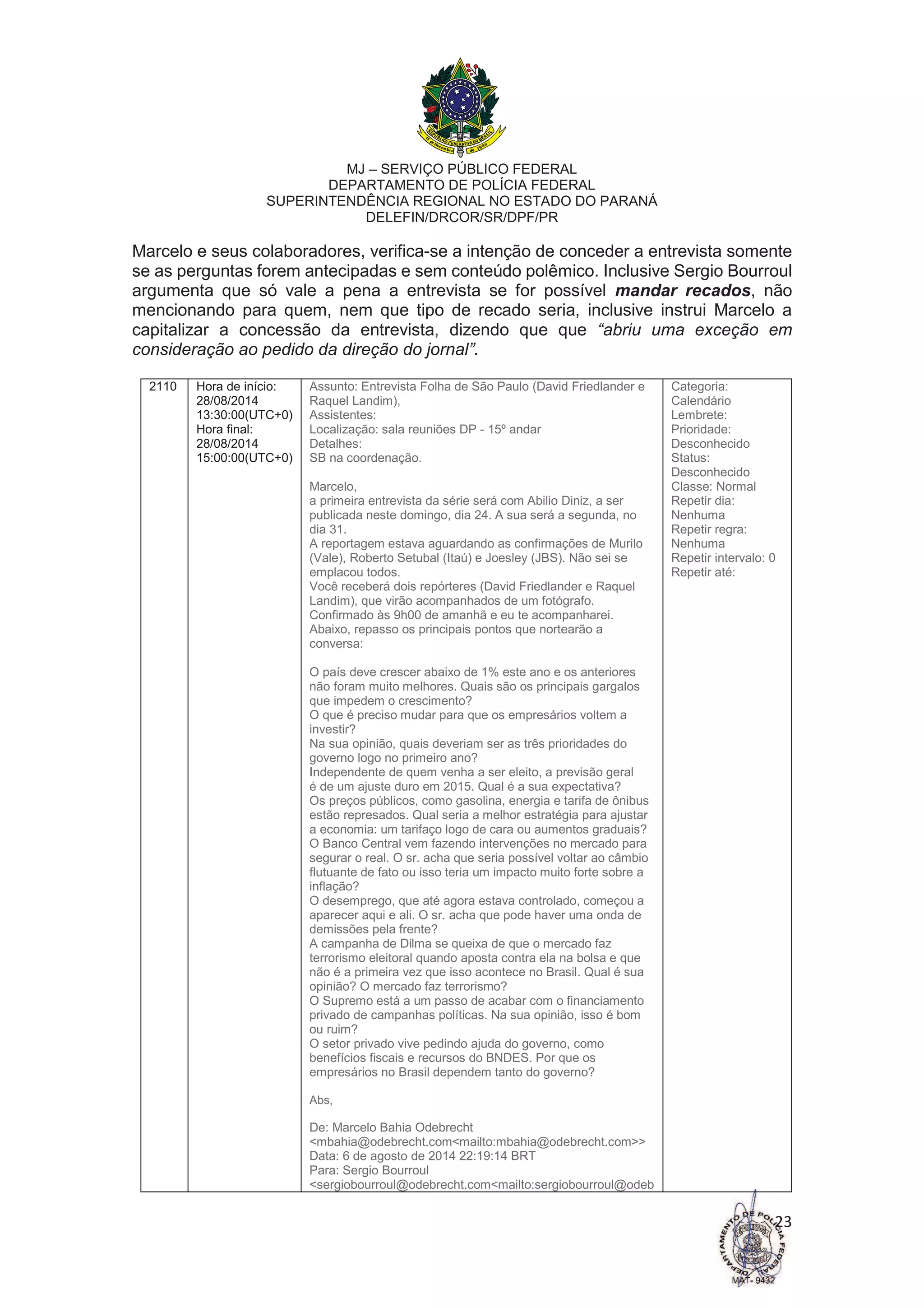 MJ – SERVIÇO PÚBLICO FEDERAL
DEPARTAMENTO DE POLÍCIA FEDERAL
SUPERINTENDÊNCIA REGIONAL NO ESTADO DO PARANÁ
DELEFIN/DRCOR/SR/DPF/PR
23
Marcelo e seus colaboradores, verifica-se a intenção de conceder a entrevista somente
se as perguntas forem antecipadas e sem conteúdo polêmico. Inclusive Sergio Bourroul
argumenta que só vale a pena a entrevista se for possível mandar recados, não
mencionando para quem, nem que tipo de recado seria, inclusive instrui Marcelo a
capitalizar a concessão da entrevista, dizendo que que “abriu uma exceção em
consideração ao pedido da direção do jornal”.
2110 Hora de início:
28/08/2014
13:30:00(UTC+0)
Hora final:
28/08/2014
15:00:00(UTC+0)
Assunto: Entrevista Folha de São Paulo (David Friedlander e
Raquel Landim),
Assistentes:
Localização: sala reuniões DP - 15º andar
Detalhes:
SB na coordenação.
Marcelo,
a primeira entrevista da série será com Abilio Diniz, a ser
publicada neste domingo, dia 24. A sua será a segunda, no
dia 31.
A reportagem estava aguardando as confirmações de Murilo
(Vale), Roberto Setubal (Itaú) e Joesley (JBS). Não sei se
emplacou todos.
Você receberá dois repórteres (David Friedlander e Raquel
Landim), que virão acompanhados de um fotógrafo.
Confirmado às 9h00 de amanhã e eu te acompanharei.
Abaixo, repasso os principais pontos que nortearão a
conversa:
O país deve crescer abaixo de 1% este ano e os anteriores
não foram muito melhores. Quais são os principais gargalos
que impedem o crescimento?
O que é preciso mudar para que os empresários voltem a
investir?
Na sua opinião, quais deveriam ser as três prioridades do
governo logo no primeiro ano?
Independente de quem venha a ser eleito, a previsão geral
é de um ajuste duro em 2015. Qual é a sua expectativa?
Os preços públicos, como gasolina, energia e tarifa de ônibus
estão represados. Qual seria a melhor estratégia para ajustar
a economia: um tarifaço logo de cara ou aumentos graduais?
O Banco Central vem fazendo intervenções no mercado para
segurar o real. O sr. acha que seria possível voltar ao câmbio
flutuante de fato ou isso teria um impacto muito forte sobre a
inflação?
O desemprego, que até agora estava controlado, começou a
aparecer aqui e ali. O sr. acha que pode haver uma onda de
demissões pela frente?
A campanha de Dilma se queixa de que o mercado faz
terrorismo eleitoral quando aposta contra ela na bolsa e que
não é a primeira vez que isso acontece no Brasil. Qual é sua
opinião? O mercado faz terrorismo?
O Supremo está a um passo de acabar com o financiamento
privado de campanhas políticas. Na sua opinião, isso é bom
ou ruim?
O setor privado vive pedindo ajuda do governo, como
benefícios fiscais e recursos do BNDES. Por que os
empresários no Brasil dependem tanto do governo?
Abs,
De: Marcelo Bahia Odebrecht
<mbahia@odebrecht.com<mailto:mbahia@odebrecht.com>>
Data: 6 de agosto de 2014 22:19:14 BRT
Para: Sergio Bourroul
<sergiobourroul@odebrecht.com<mailto:sergiobourroul@odeb
Categoria:
Calendário
Lembrete:
Prioridade:
Desconhecido
Status:
Desconhecido
Classe: Normal
Repetir dia:
Nenhuma
Repetir regra:
Nenhuma
Repetir intervalo: 0
Repetir até:
 
