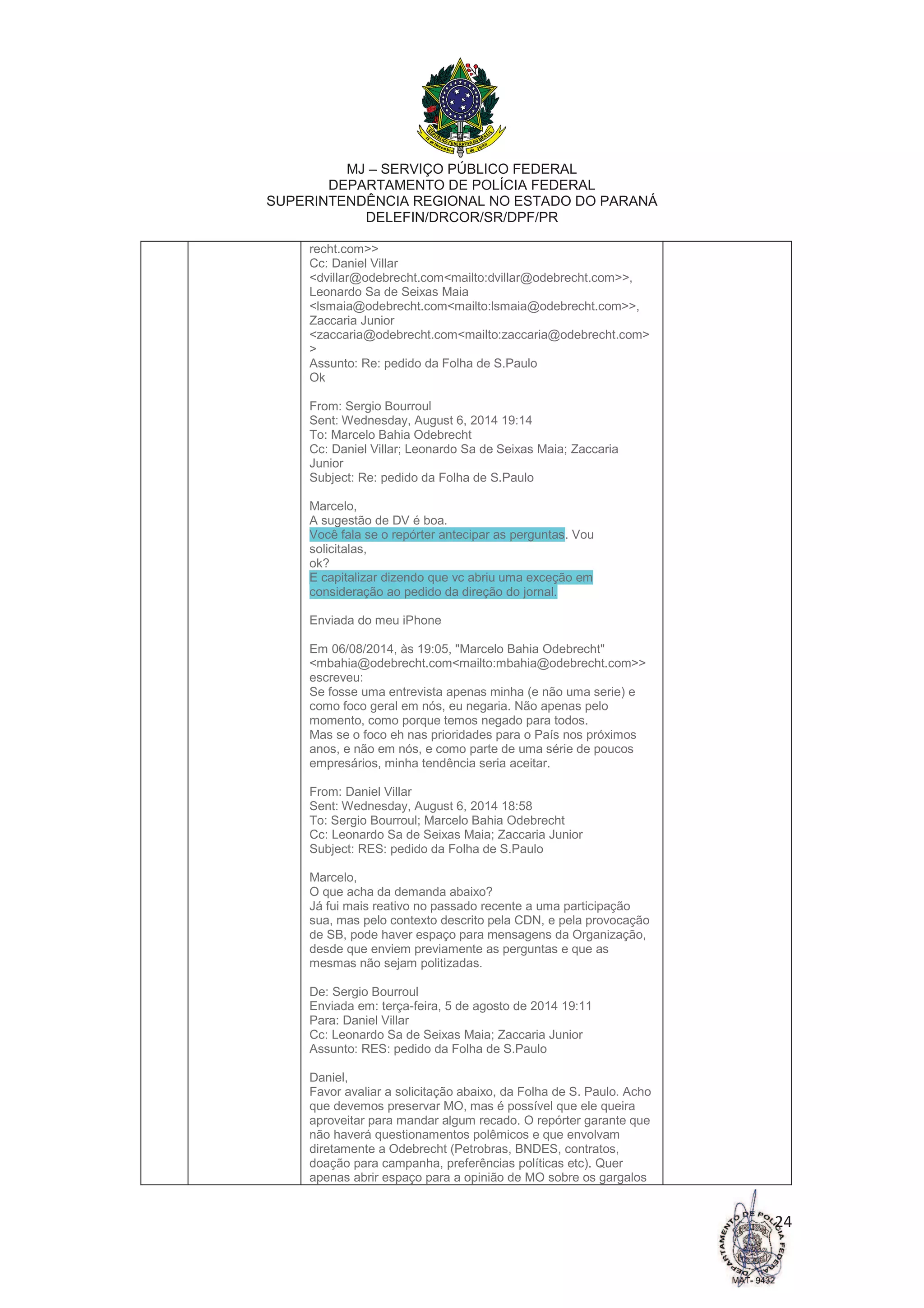 MJ – SERVIÇO PÚBLICO FEDERAL
DEPARTAMENTO DE POLÍCIA FEDERAL
SUPERINTENDÊNCIA REGIONAL NO ESTADO DO PARANÁ
DELEFIN/DRCOR/SR/DPF/PR
24
recht.com>>
Cc: Daniel Villar
<dvillar@odebrecht.com<mailto:dvillar@odebrecht.com>>,
Leonardo Sa de Seixas Maia
<lsmaia@odebrecht.com<mailto:lsmaia@odebrecht.com>>,
Zaccaria Junior
<zaccaria@odebrecht.com<mailto:zaccaria@odebrecht.com>
>
Assunto: Re: pedido da Folha de S.Paulo
Ok
From: Sergio Bourroul
Sent: Wednesday, August 6, 2014 19:14
To: Marcelo Bahia Odebrecht
Cc: Daniel Villar; Leonardo Sa de Seixas Maia; Zaccaria
Junior
Subject: Re: pedido da Folha de S.Paulo
Marcelo,
A sugestão de DV é boa.
Você fala se o repórter antecipar as perguntas. Vou
solicitalas,
ok?
E capitalizar dizendo que vc abriu uma exceção em
consideração ao pedido da direção do jornal.
Enviada do meu iPhone
Em 06/08/2014, às 19:05, "Marcelo Bahia Odebrecht"
<mbahia@odebrecht.com<mailto:mbahia@odebrecht.com>>
escreveu:
Se fosse uma entrevista apenas minha (e não uma serie) e
como foco geral em nós, eu negaria. Não apenas pelo
momento, como porque temos negado para todos.
Mas se o foco eh nas prioridades para o País nos próximos
anos, e não em nós, e como parte de uma série de poucos
empresários, minha tendência seria aceitar.
From: Daniel Villar
Sent: Wednesday, August 6, 2014 18:58
To: Sergio Bourroul; Marcelo Bahia Odebrecht
Cc: Leonardo Sa de Seixas Maia; Zaccaria Junior
Subject: RES: pedido da Folha de S.Paulo
Marcelo,
O que acha da demanda abaixo?
Já fui mais reativo no passado recente a uma participação
sua, mas pelo contexto descrito pela CDN, e pela provocação
de SB, pode haver espaço para mensagens da Organização,
desde que enviem previamente as perguntas e que as
mesmas não sejam politizadas.
De: Sergio Bourroul
Enviada em: terça-feira, 5 de agosto de 2014 19:11
Para: Daniel Villar
Cc: Leonardo Sa de Seixas Maia; Zaccaria Junior
Assunto: RES: pedido da Folha de S.Paulo
Daniel,
Favor avaliar a solicitação abaixo, da Folha de S. Paulo. Acho
que devemos preservar MO, mas é possível que ele queira
aproveitar para mandar algum recado. O repórter garante que
não haverá questionamentos polêmicos e que envolvam
diretamente a Odebrecht (Petrobras, BNDES, contratos,
doação para campanha, preferências políticas etc). Quer
apenas abrir espaço para a opinião de MO sobre os gargalos
 