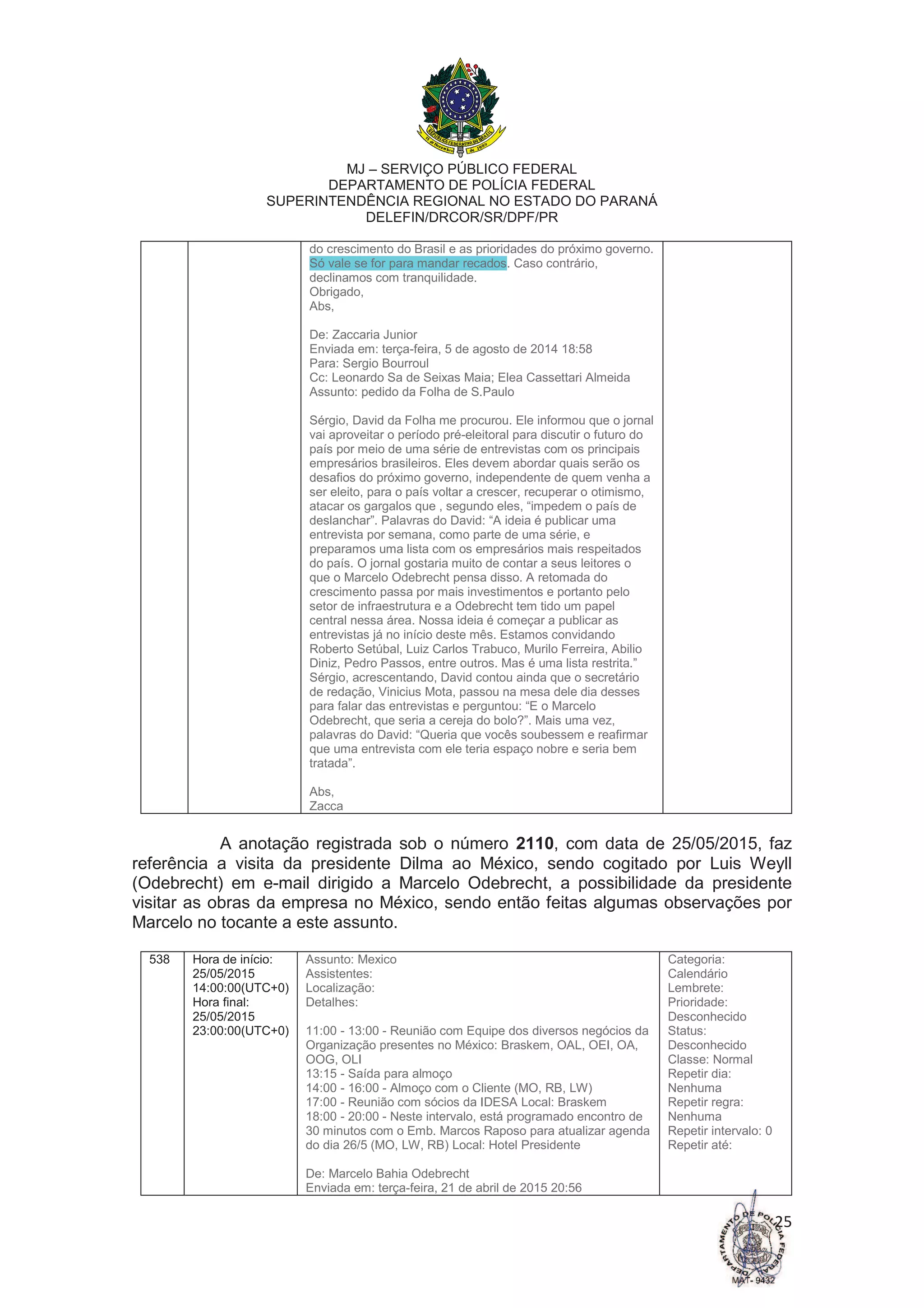 MJ – SERVIÇO PÚBLICO FEDERAL
DEPARTAMENTO DE POLÍCIA FEDERAL
SUPERINTENDÊNCIA REGIONAL NO ESTADO DO PARANÁ
DELEFIN/DRCOR/SR/DPF/PR
25
do crescimento do Brasil e as prioridades do próximo governo.
Só vale se for para mandar recados. Caso contrário,
declinamos com tranquilidade.
Obrigado,
Abs,
De: Zaccaria Junior
Enviada em: terça-feira, 5 de agosto de 2014 18:58
Para: Sergio Bourroul
Cc: Leonardo Sa de Seixas Maia; Elea Cassettari Almeida
Assunto: pedido da Folha de S.Paulo
Sérgio, David da Folha me procurou. Ele informou que o jornal
vai aproveitar o período pré-eleitoral para discutir o futuro do
país por meio de uma série de entrevistas com os principais
empresários brasileiros. Eles devem abordar quais serão os
desafios do próximo governo, independente de quem venha a
ser eleito, para o país voltar a crescer, recuperar o otimismo,
atacar os gargalos que , segundo eles, “impedem o país de
deslanchar”. Palavras do David: “A ideia é publicar uma
entrevista por semana, como parte de uma série, e
preparamos uma lista com os empresários mais respeitados
do país. O jornal gostaria muito de contar a seus leitores o
que o Marcelo Odebrecht pensa disso. A retomada do
crescimento passa por mais investimentos e portanto pelo
setor de infraestrutura e a Odebrecht tem tido um papel
central nessa área. Nossa ideia é começar a publicar as
entrevistas já no início deste mês. Estamos convidando
Roberto Setúbal, Luiz Carlos Trabuco, Murilo Ferreira, Abilio
Diniz, Pedro Passos, entre outros. Mas é uma lista restrita.”
Sérgio, acrescentando, David contou ainda que o secretário
de redação, Vinicius Mota, passou na mesa dele dia desses
para falar das entrevistas e perguntou: “E o Marcelo
Odebrecht, que seria a cereja do bolo?”. Mais uma vez,
palavras do David: “Queria que vocês soubessem e reafirmar
que uma entrevista com ele teria espaço nobre e seria bem
tratada”.
Abs,
Zacca
A anotação registrada sob o número 2110, com data de 25/05/2015, faz
referência a visita da presidente Dilma ao México, sendo cogitado por Luis Weyll
(Odebrecht) em e-mail dirigido a Marcelo Odebrecht, a possibilidade da presidente
visitar as obras da empresa no México, sendo então feitas algumas observações por
Marcelo no tocante a este assunto.
538 Hora de início:
25/05/2015
14:00:00(UTC+0)
Hora final:
25/05/2015
23:00:00(UTC+0)
Assunto: Mexico
Assistentes:
Localização:
Detalhes:
11:00 - 13:00 - Reunião com Equipe dos diversos negócios da
Organização presentes no México: Braskem, OAL, OEI, OA,
OOG, OLI
13:15 - Saída para almoço
14:00 - 16:00 - Almoço com o Cliente (MO, RB, LW)
17:00 - Reunião com sócios da IDESA Local: Braskem
18:00 - 20:00 - Neste intervalo, está programado encontro de
30 minutos com o Emb. Marcos Raposo para atualizar agenda
do dia 26/5 (MO, LW, RB) Local: Hotel Presidente
De: Marcelo Bahia Odebrecht
Enviada em: terça-feira, 21 de abril de 2015 20:56
Categoria:
Calendário
Lembrete:
Prioridade:
Desconhecido
Status:
Desconhecido
Classe: Normal
Repetir dia:
Nenhuma
Repetir regra:
Nenhuma
Repetir intervalo: 0
Repetir até:
 