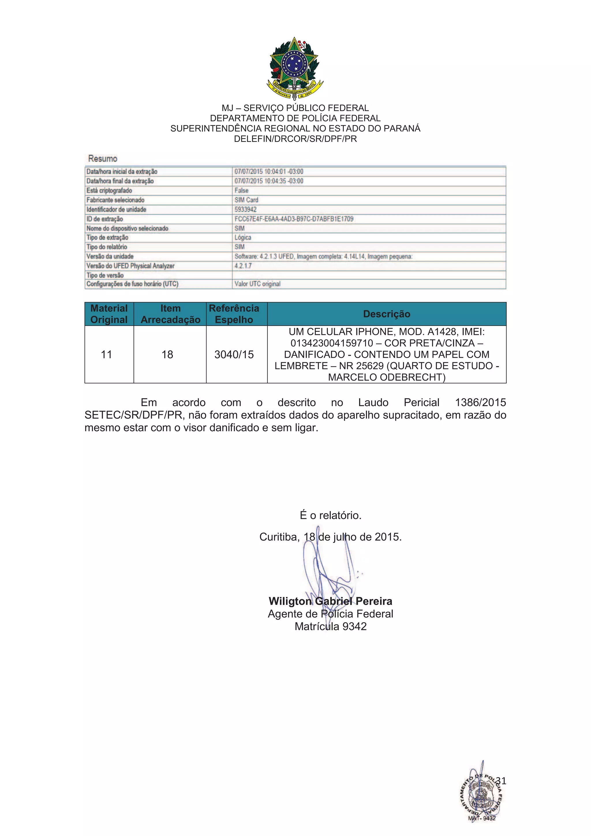 MJ – SERVIÇO PÚBLICO FEDERAL
DEPARTAMENTO DE POLÍCIA FEDERAL
SUPERINTENDÊNCIA REGIONAL NO ESTADO DO PARANÁ
DELEFIN/DRCOR/SR/DPF/PR
31
Material
Original
Item
Arrecadação
Referência
Espelho
Descrição
11 18 3040/15
UM CELULAR IPHONE, MOD. A1428, IMEI:
013423004159710 – COR PRETA/CINZA –
DANIFICADO - CONTENDO UM PAPEL COM
LEMBRETE – NR 25629 (QUARTO DE ESTUDO -
MARCELO ODEBRECHT)
Em acordo com o descrito no Laudo Pericial 1386/2015
SETEC/SR/DPF/PR, não foram extraídos dados do aparelho supracitado, em razão do
mesmo estar com o visor danificado e sem ligar.
É o relatório.
Curitiba, 18 de julho de 2015.
Wiligton Gabriel Pereira
Agente de Polícia Federal
Matrícula 9342
 