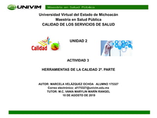 Universidad Virtual del Estado de Michoacán
Maestría en Salud Pública
CALIDAD DE LOS SERVICIOS DE SALUD
UNIDAD 2
ACTIVIDAD 3
HERRAMIENTAS DE LA CALIDAD 2ª. PARTE
AUTOR: MARCELA VELÁZQUEZ OCHOA ALUMNO 175327
Correo electrónico: al175327@univim.edu.mx
TUTOR: M.C. VANIA MARYLIN MARÍN RANGEL
10 DE AGOSTO DE 2019
 