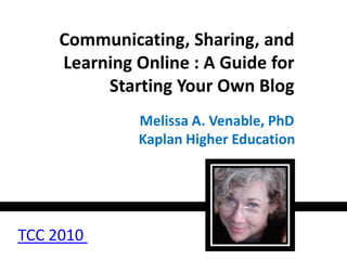 Communicating, Sharing, and Learning Online : A Guide for Starting Your Own Blog Melissa A. Venable, PhD Kaplan Higher Education TCC 2010  