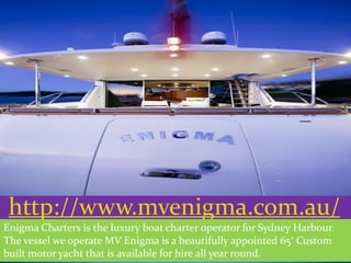 http://www.mvenigma.com.au/
Enigma Charters is the luxury boat charter operator for Sydney Harbour.
The vessel we operate MV Enigma is a beautifully appointed 65′ Custom
built motor yacht that is available for hire all year round.
 