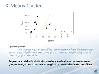 K-Means Cluster
Quando parar?
No momento que os centróides não recebem nenhum elemento novo
em seu grupo significa que eles convergiram para uma posição satisfatória, e
criou os grupos necessários.
Enquanto a média da distância calculada ainda alterar pontos entre os
grupos, o algoritmo continua interagindo e re-calculando os centróides.
 