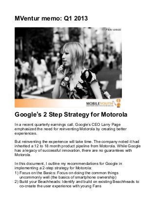MVentur memo: Q1 2013




Google’s 2 Step Strategy for Motorola
In a recent quarterly earnings call, Google’s CEO Larry Page
emphasized the need for reinventing Motorola by creating better
experiences.

But reinventing the experience will take time. The company noted it had
inherited a 12 to 18 month product pipeline from Motorola. While Google
has a legacy of successful innovation, there are no guarantees with
Motorola.

In this document, I outline my recommendations for Google in
implementing a 2-step strategy for Motorola:
1) Focus on the Basics: Focus on doing the common things
   uncommonly well (the basics of smartphone ownership)
2) Build your Beachheads: Identify and build on existing Beachheads to
   co-create the user experience with young Fans
 