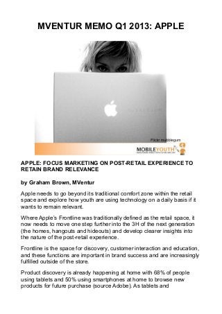MVENTUR MEMO Q1 2013: APPLE




APPLE: FOCUS MARKETING ON POST-RETAIL EXPERIENCE TO
RETAIN BRAND RELEVANCE

by Graham Brown, MVentur

Apple needs to go beyond its traditional comfort zone within the retail
space and explore how youth are using technology on a daily basis if it
wants to remain relevant.

Where Apple’s Frontline was traditionally defined as the retail space, it
now needs to move one step further into the 3H of the next generation
(the homes, hangouts and hideouts) and develop clearer insights into
the nature of the post-retail experience.

Frontline is the space for discovery, customer interaction and education,
and these functions are important in brand success and are increasingly
fulfilled outside of the store.

Product discovery is already happening at home with 68% of people
using tablets and 50% using smartphones at home to browse new
products for future purchase (source Adobe). As tablets and
 