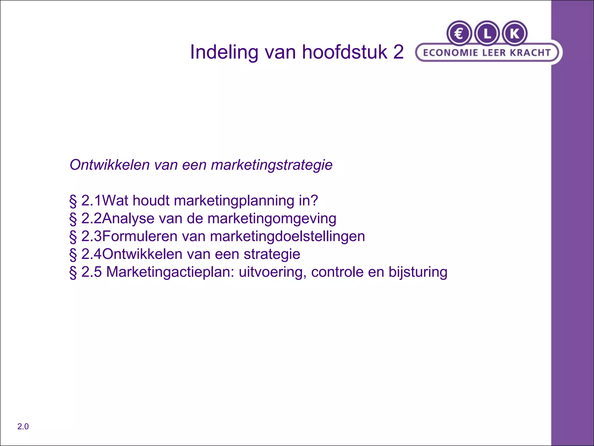 Indeling van hoofdstuk 2 Ontwikkelen van een marketingstrategie § 2.1Wat houdt marketingplanning in? § 2.2Analyse van de marketingomgeving § 2.3Formuleren van marketingdoelstellingen § 2.4Ontwikkelen van een strategie § 2.5 Marketingactieplan: uitvoering, controle en bijsturing 2.0 