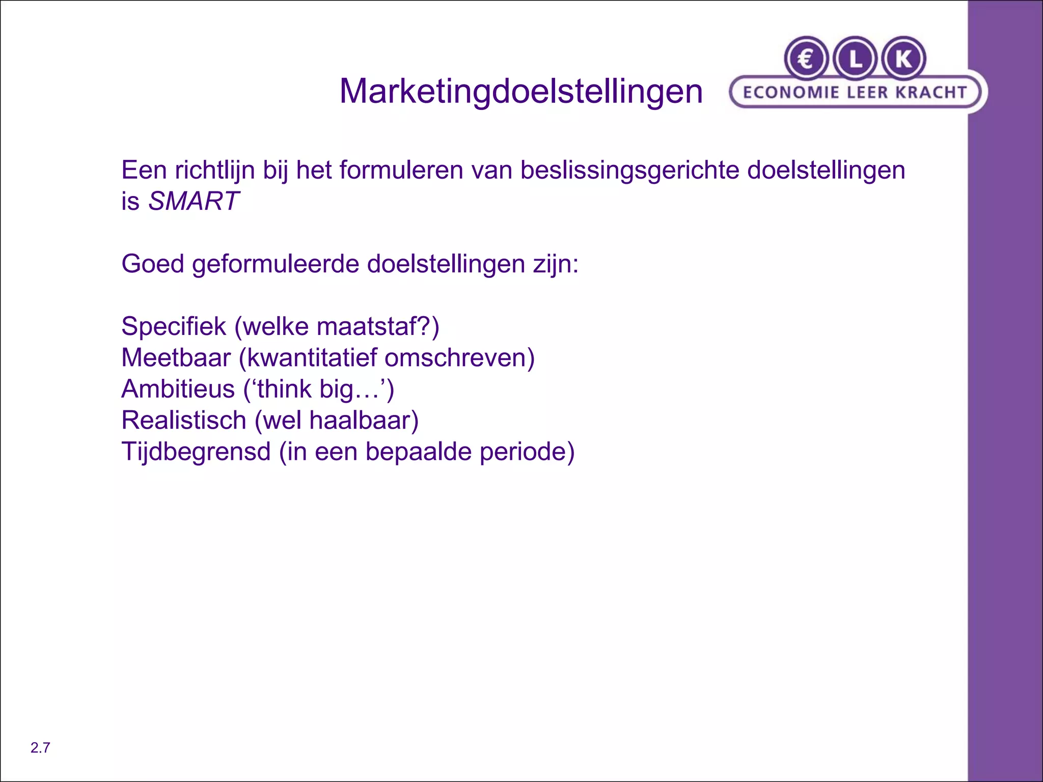 Marketingdoelstellingen Een richtlijn bij het formuleren van beslissingsgerichte doelstellingen is  SMART Goed geformuleerde doelstellingen zijn: Specifiek (welke maatstaf?) Meetbaar (kwantitatief omschreven) Ambitieus (‘think big…’) Realistisch (wel haalbaar) Tijdbegrensd (in een bepaalde periode) 2.7 