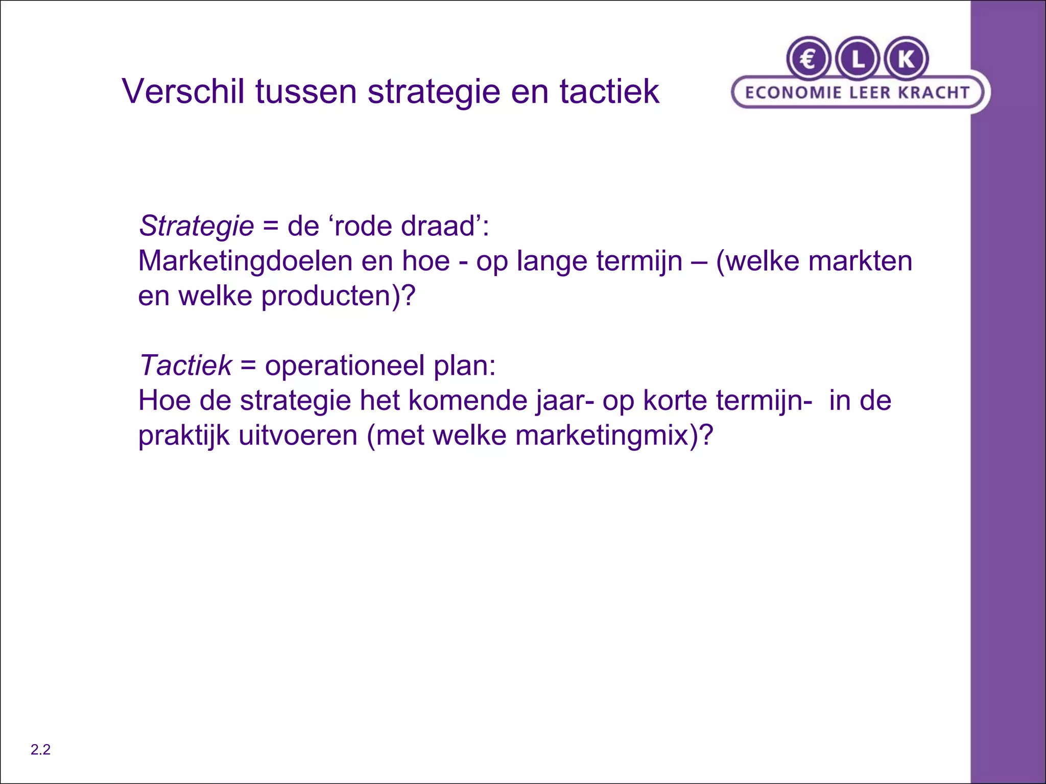 Verschil tussen strategie en tactiek Strategie  = de ‘rode draad’: Marketingdoelen en hoe - op lange termijn – (welke markten en welke producten)? Tactiek  = operationeel plan: Hoe de strategie het komende jaar- op korte termijn-  in de praktijk uitvoeren (met welke marketingmix)?  2.2 