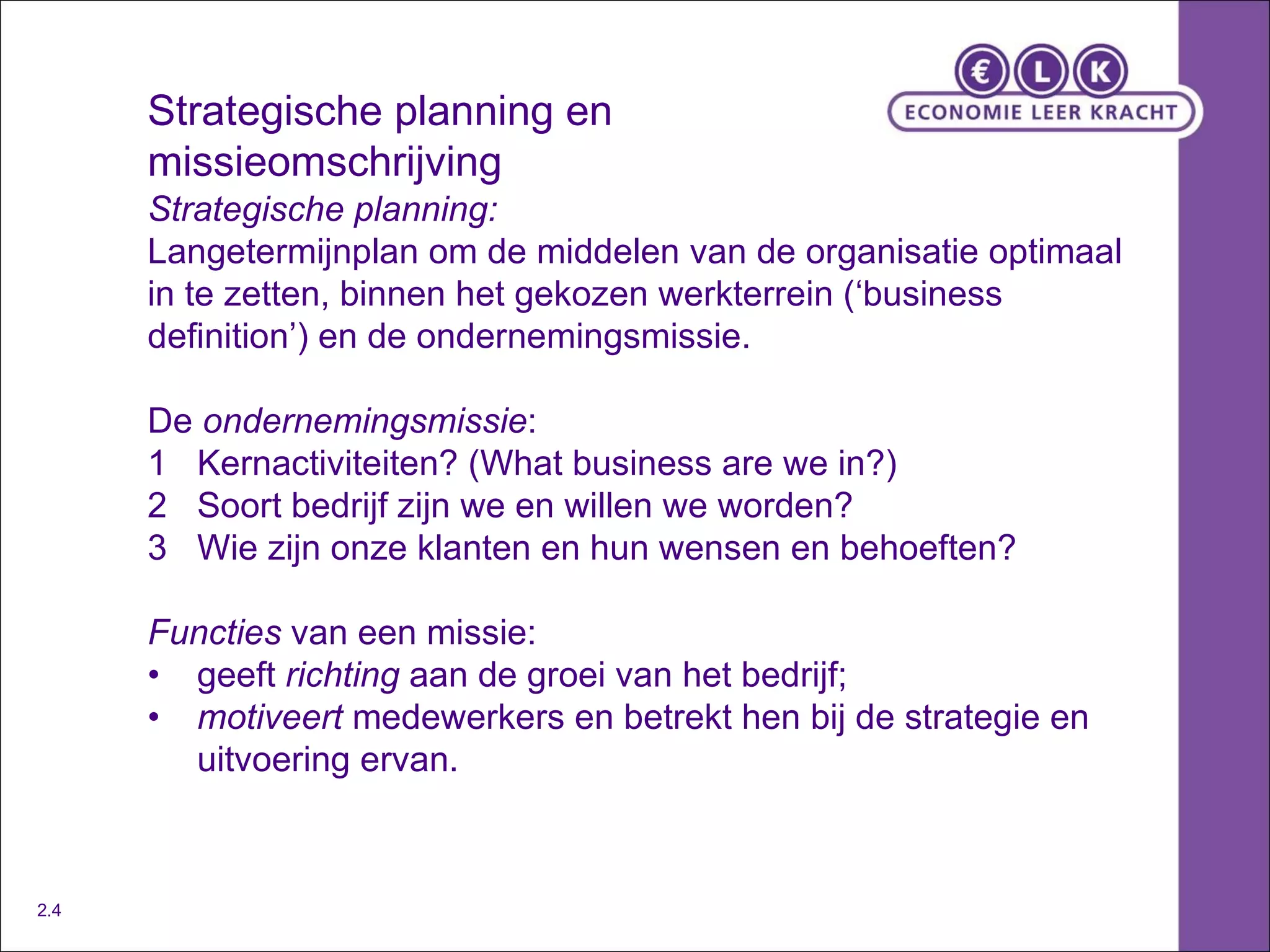 Strategische planning en missieomschrijving Strategische planning: Langetermijnplan om de middelen van de organisatie optimaal in te zetten, binnen het gekozen werkterrein (‘business definition’) en de ondernemingsmissie. De  ondernemingsmissie : 1 Kernactiviteiten? (What business are we in?) 2 Soort bedrijf zijn we en willen we worden? 3 Wie zijn onze klanten en hun wensen en behoeften? Functies  van een missie: • geeft  richting  aan de groei van het bedrijf; • motiveert  medewerkers en betrekt hen bij de strategie en  uitvoering ervan. 2.4 