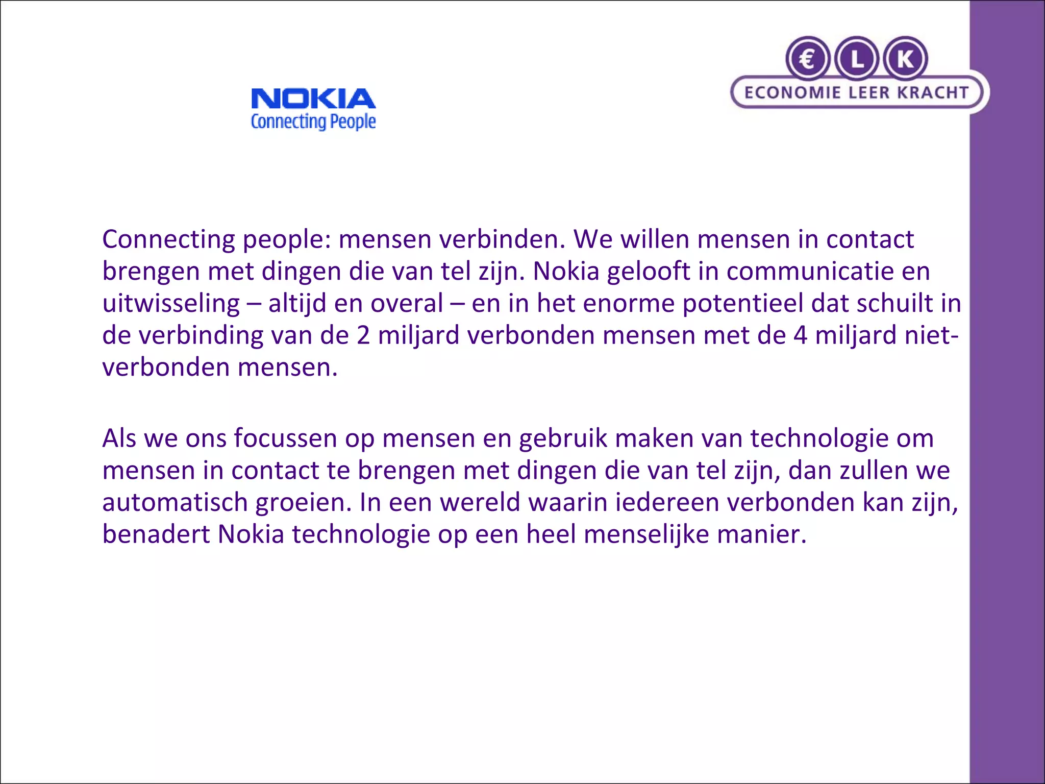 Connecting people: mensen verbinden. We willen mensen in contact brengen met dingen die van tel zijn. Nokia gelooft in communicatie en uitwisseling – altijd en overal – en in het enorme potentieel dat schuilt in de verbinding van de 2 miljard verbonden mensen met de 4 miljard niet-verbonden mensen. Als we ons focussen op mensen en gebruik maken van technologie om mensen in contact te brengen met dingen die van tel zijn, dan zullen we automatisch groeien. In een wereld waarin iedereen verbonden kan zijn, benadert Nokia technologie op een heel menselijke manier.  