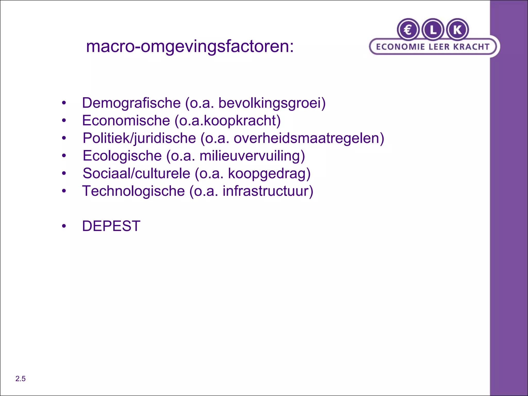 macro-omgevingsfactoren: • Demografische (o.a. bevolkingsgroei) • Economische (o.a.koopkracht) •  Politiek/juridische (o.a. overheidsmaatregelen) •  Ecologische (o.a. milieuvervuiling) •  Sociaal/culturele (o.a. koopgedrag) •  Technologische (o.a. infrastructuur) • DEPEST 2.5 