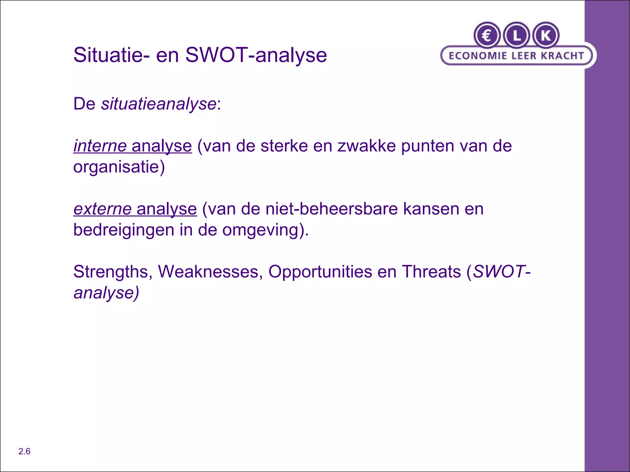 Situatie- en SWOT-analyse De  situatieanalyse : interne  analyse  (van de sterke en zwakke punten van de organisatie)  externe  analyse  (van de niet-beheersbare kansen en bedreigingen in de omgeving). Strengths, Weaknesses, Opportunities en Threats ( SWOT-analyse) 2.6 