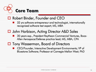 Core Team
 Robert Binder, Founder and CEO
   32 yrs software entrepreneur and technologist, internationally
    recognized software test expert; MS, MBA

 John Harbison, Acting Director A&D Sales
   30 years exp., President Raytheon Commercial Ventures, Booz-
    Allen Aerospace/Defense practice lead; MS, MBA, CPA
 Tony Wasserman, Board of Directors
   CEO/Founder, Interactive Development Environments; VP of
    Bluestone Software; Professor at Carnegie Mellon West; PhD




                           mVerify Corporation Confidential          13
 