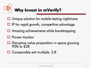 Why Invest in mVerify?

 Unique solution for mobile testing nightmare
 IP for rapid growth, competitive advantage
 Amazing achievements while bootstrapping
 Proven traction
 Disruptive value proposition in space growing
  90% to $2B
 Comparable exit multiple: 3.8


                    mVerify Corporation Confidential   17
 