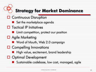 Strategy for Market Dominance
 Continuous Disruption
    Set the marketplace agenda
 Tactical IP Initiatives
    Limit competition, protect our position
 Agile Marketing
    Word of Mouth, Web 2.0 campaign
 Compelling Innovations
    High value, excitement, brand leadership
 Optimal Development
    Sustainable codebase, low cost, managed, agile

                        mVerify Corporation Confidential   20
 